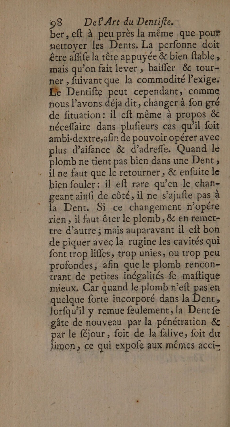 ber, eft à peu près la même .que-pout mettoyer les Dents. La perfonne doit être afife la tête appuyée &amp; bien ftable, mais qu’on fait lever , baifler &amp;c tour- er , fuivant que la commodité Pexige. Le Dentifte peut cependant, comme nous l’avons déja dit, changer à fon gré de fituation: il eft même à propos &amp; néceflaire dans plufieurs cas qu’il foit ambi-dextre,afin de pouvoir opérer avec plus d’aifance &amp; d’adrefle. Quand le plomb ne tient pas bien dans une Dent, il ne faut que le retourner, &amp; enfuite le bien fouler : il eft rare qu’en le chan- geant ainfi de côté, il ne s’ajufte pas à la Dent. Si ce changement n’opêre rien , il faut Ôter le plomb, &amp; en remet- tre d’autre ; maïs auparavant il eft bon de piquer avec la rugine les cavités qui font trop lifles, trop unies, ou trop peu profondes, afin que le plomb rencon- trant de petites inégalités fe maftique mieux. Car quand le plomb n’eft pasen quelque forte incorporé dans la bent 1 lorfqu’il y remue feulement, la Dentfe gâte de nouveau par la pénétration &amp; pat le {éjour , foit de la falive, foit du limon, ce qui expofe aux mêmes acci-