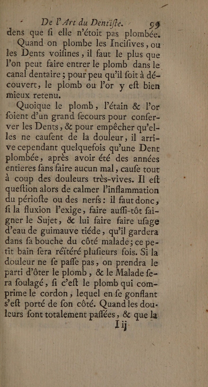 .. De PArt du Dentifle. : cg dens que fi elle n’étoit pas plombée, Quand on plombe les Fncifives , ou les Dents voifines , il faut le plus que lon peut faire entrer le plomb dans le canal dentaire ; pour peu qu’il foit à dé- couvert, le plomb ou Por y eft bien mieux retenu. | Quoique le plomb, l’étain &amp; l'or _ {oïent d’un grand fecours pour confer- ver les Dents, &amp; pour empêcher qu’el- les ne caufent de la douleur, il arri- ve cependant quelquefois qu’une Dent plombée, après avoir été des années entieres fans faire aucun mal, caufe tout à coup des douleurs très-vives. Il eft queftion alors de calmer l’inflammation du périofte ou des nerfs: il faut donc, fi la fluxion Pexige, faire aufli-tôt fai- gner le Sujet, &amp; lui faire faire ufage d’eau de guimauve tiéde, qu’il gardera dans fa bouche du côté malade; ce pe- tit bain fera réïtéré plufieurs fois. Si la douleur ne fe pañle pas, on prendra le parti d’ôter le plomb , &amp; le Malade fe- ra foulagé , fi c’eft le plomb qui com- prime le cordon, lequel en fe gonflant s’eft porté de fon côté. Quandles dou. leurs font totalement pañlées, &amp; que la: Li