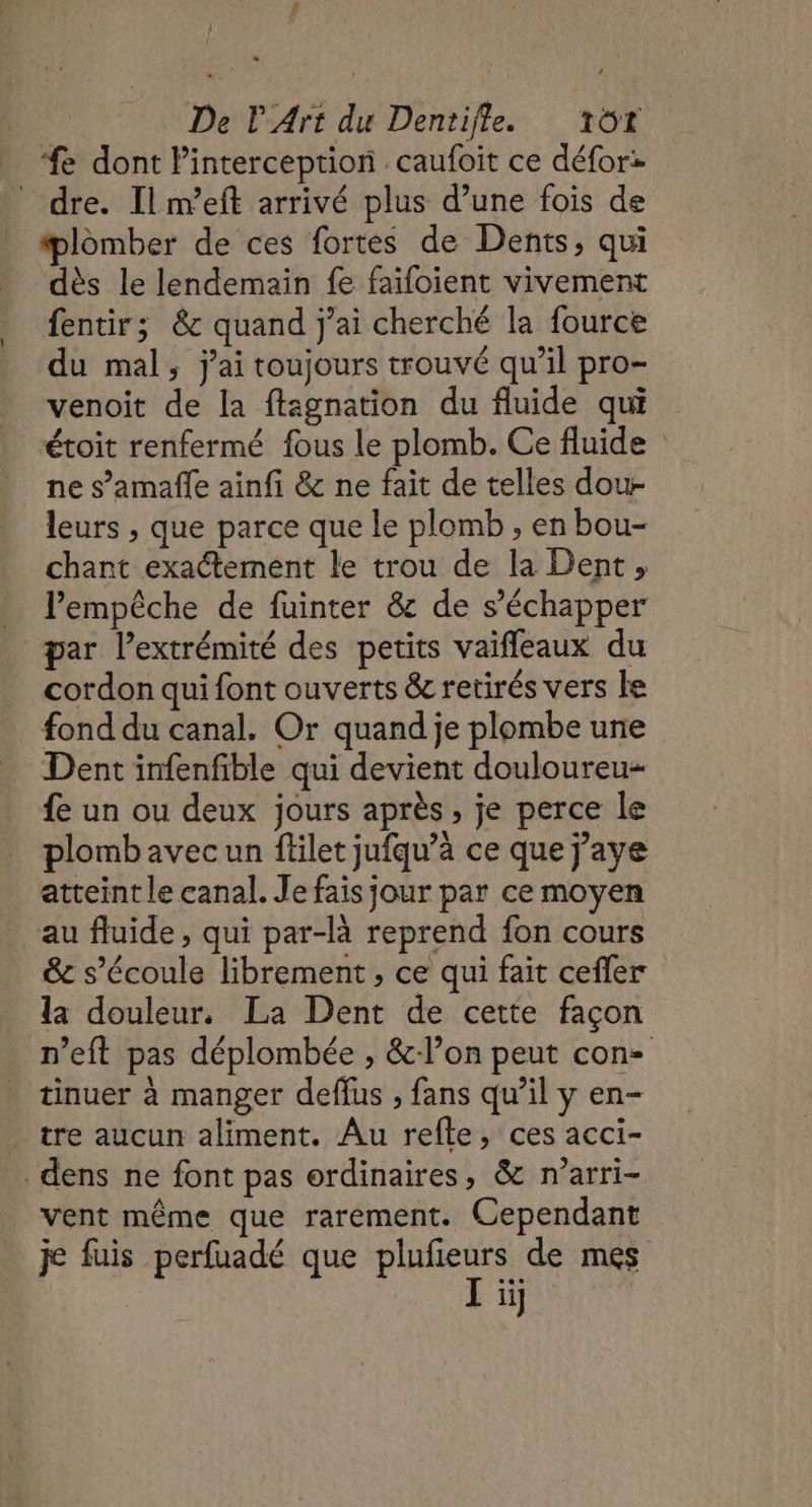 e dont Pinterception caufoit ce défor: dre. Il m’eft arrivé plus d’une fois de plomber de ces fortes de Dents, qui dès le lendemain fe faifoient vivement fentir; &amp; quand j'ai cherché la fource du mal, j'ai toujours trouvé qu’il pro- venoit de la ftagnation du fluide qui étoit renfermé fous le plomb. Ce fluide ne s’amaffe ainfi &amp; ne fait de telles dou leurs , que parce que le plomb , en bou- chant exaétement le trou de la Dent, lPempêche de fuinter &amp; de s'échapper par l’extrémité des petits vaifleaux du cordon qui font ouverts &amp; retirés vers le fond du canal. Or quand je plombe une Dent infenfible qui devient douloureu« £e un ou deux jours après , je perce le plomb avec un filet jufqu’à ce que j’aye atteint le canal. Je fais jour par ce moyen au fluide, qui par-là reprend fon cours &amp; s'écoule librement , ce qui fait cefler la douleur. La Dent de cette façon n’eft pas déplombée , &amp;-lon peut con tinuer à manger deflus , fans qu’il y en- tre aucun aliment. Au refle, ces acci- dens ne font pas ordinaires, &amp; n’arri- vent même que rarement. Cependant je fuis perfuadé que plufeurs de mes