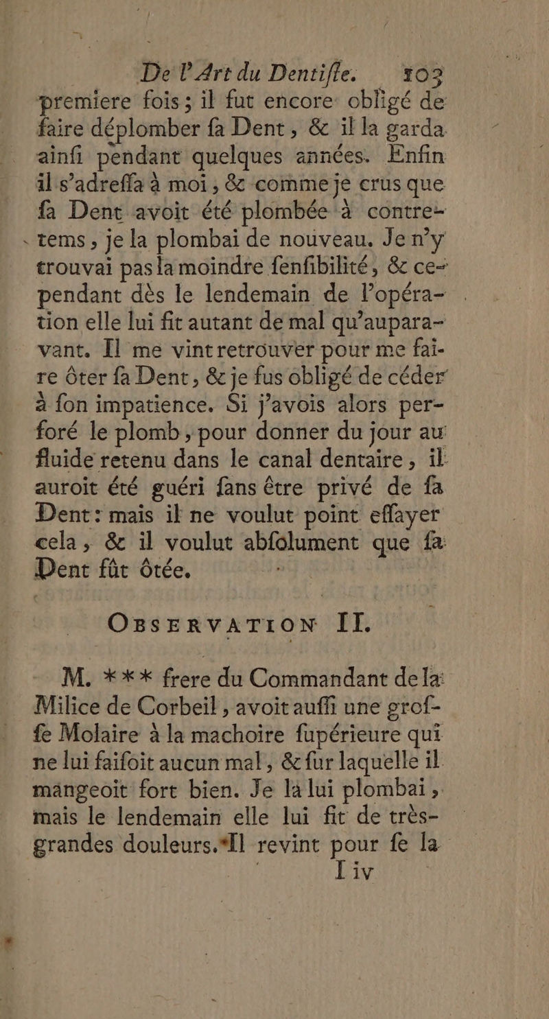 premiere fois ; il fut encore obligé de faire déplomber fa Dent, &amp; il la garda ainfi pendant quelques années. Enfin il s’adreffa à moi 3 &amp; comme je crus que fa Dent avoit été plombée à contre tems , je la plombai de nouveau. Jen? trouvai pas la moindre fenfibilité, &amp; ce- pendant dès le lendemain de Popéra- tion elle lui fit autant de mal qu’aupara- vant. Îl me vintretrouver pour me fai- re ôter fa Dent, &amp; je fus obligé de céder à fon impatience. Si j’avois alors per- foré le plomb , pour donner du jour au fluide retenu dans le canal dentaire MIE auroit été guéri fans être privé de fa Dent: mais il ne voulut point eflayer cela, &amp; il voulut abfolument que fa Denc fût Ôtée. OBSERVATION II. M. **% frere du Commandant dela Milice de Corbeil , avoit auffi une grof- fe Molaire à la machoire fupérieure qui ne lui faifoit aucun mal, &amp; fur laquelle il mangeoit fort bien. Je la lui plombai ;: mais le lendemain elle lui fit de très- grandes douleurs.*Îl revint pour £ la Liv