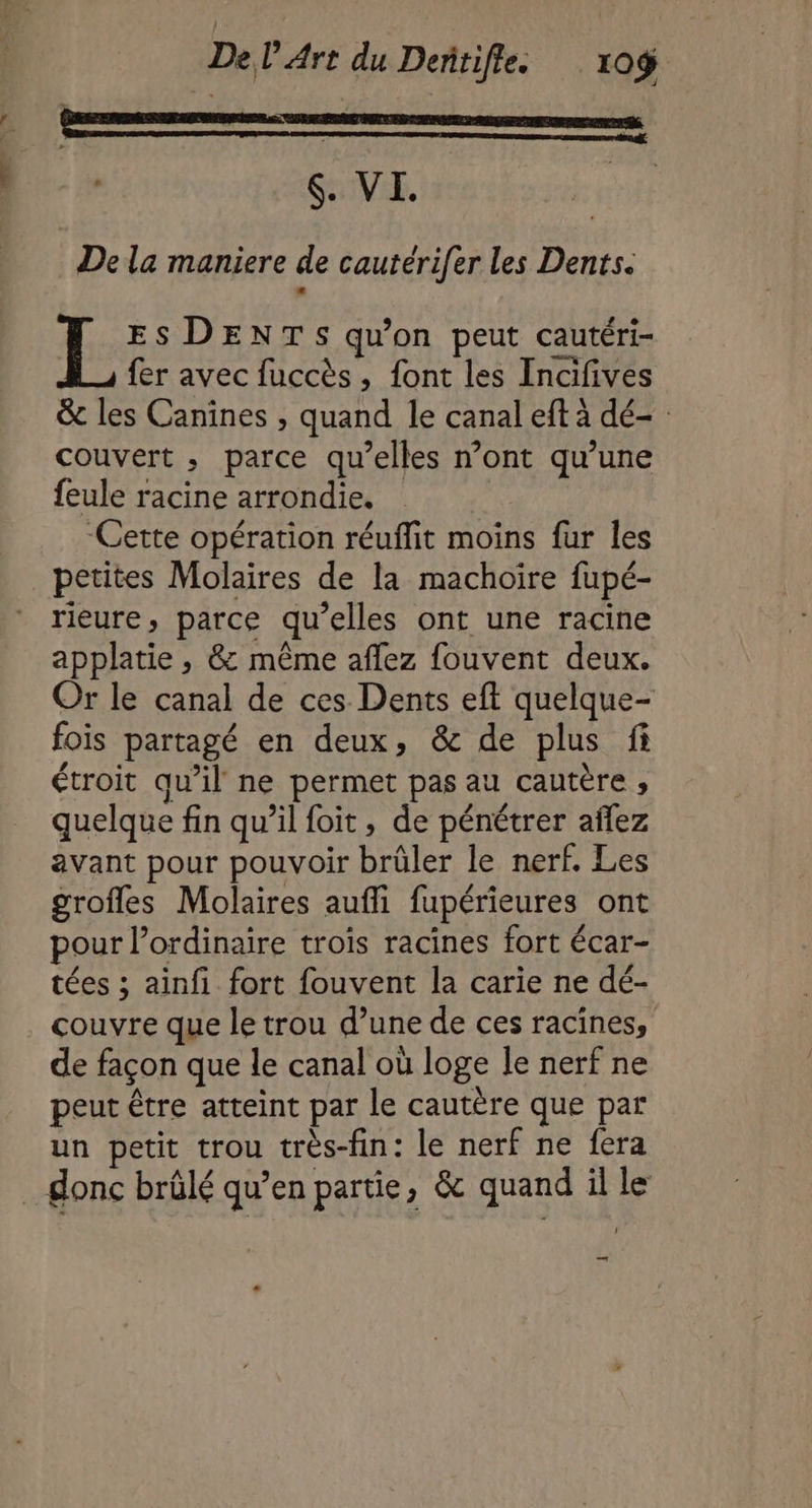 $. VI. bé De la maniere de cautérifer les Dents. IL ES DENTS qu'on peut cautéri- fer avec fuccès, font les Incifives &amp; les Canines , quand le canal eft à dé- : couvert ; parce qu’elles n’ont qu’une feule racine arrondie. “Cette opération réuflit moins fur les petites Molaires de la machoire fupé- rieure, parce qu’elles ont une racine applatie , &amp; même aflez fouvent deux. Or le canal de ces Dents eff quelque- fois partagé en deux, &amp; de plus fi étroit qu’il ne permet pas au cautère ; quelque fin qu’il foit, de pénétrer añlez avant pour pouvoir brûler le nerf. Les grofles Molaires aufli fupérieures ont pour l’ordinaire trois racines fort écar- tées ; ainfi fort fouvent la carie ne dé- couvre que le trou d’une de ces racines, de façon que le canal où loge le nerf ne peut être atteint par le cautère que par un petit trou très-fin: le nerf ne fera . Sonc brûlé qu’en partie, &amp; quand il le —