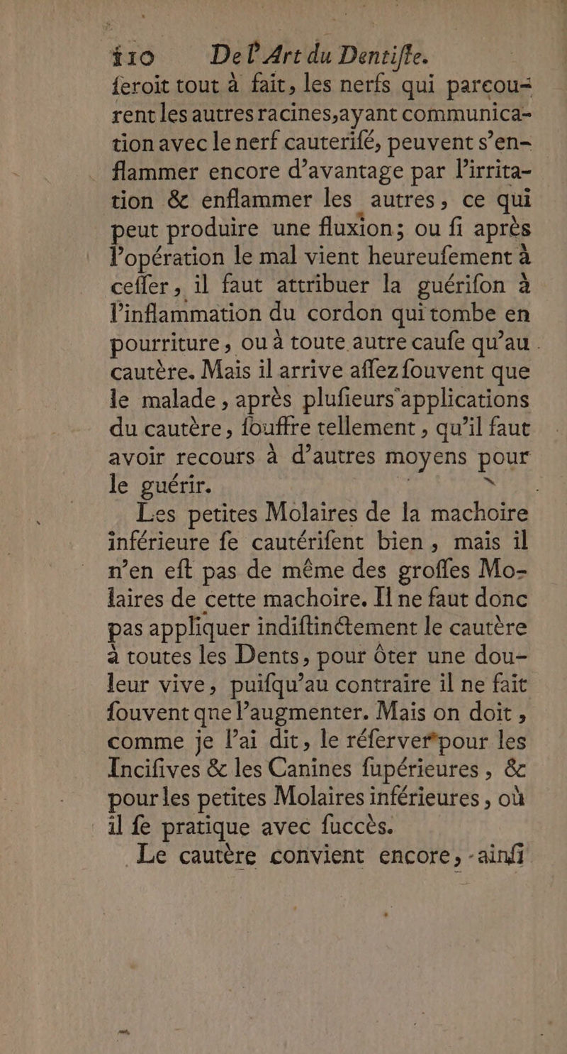 {eroit tout à fait, les nerfs qui pareou= rent les autresracines;ayant communica- tion avec le nerf cauterifé, peuvent s’en- flammer encore d’avantage par lirrita- tion &amp; enflammer les autres, ce qui peut produire une fluxion; ou fi après l'opération le mal vient heureufement à cefler, il faut attribuer la guérifon à l'inflammation du cordon quitombe en pourriture, ou à toute autre caufe qu’au cautère. Mais il arrive affez fouvent que le malade , après plufeurs'applications du cautère, fouffre tellement , qu’il faut avoir recours à d’autres moyens pour le guérir. | FREE es petites Molaires de la machoire inférieure fe cautérifent bien, mais il n’en eft pas de même des grofles Mo- laires de cette machoïre. Il ne faut donc pas appliquer indiftinétement le cautère à toutes les Dents, pour ôter une dou- leur vive, puifqu’au contraire il ne fait fouvent qne augmenter. Mais on doit, comme je l'ai dit, le réferverpour les Incifives &amp; les Canines fupérieures , &amp; pour les petites Molaires inférieures , où il fe pratique avec fuccès. Le cautère convient encore, -ainfi