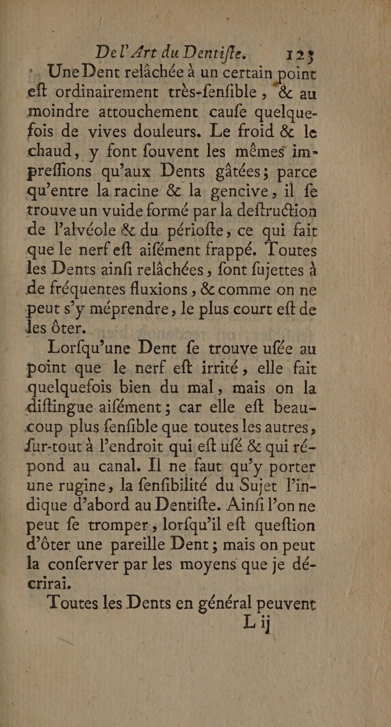 :, Une Dent relâchée à un certain point eît ordinairement très-fenfible , &amp; au moindre attouchement caufe quelque- fois de vives douleurs. Le froid &amp; le chaud, y font fouvent les mêmes im- preflions qu'aux Dents gâtées; parce qu'entre la racine &amp; la gencive, il fe trouve un vuide formé par la deftruction de Palvéole &amp; du périofte, ce qui fait que le nerf eft aifément frappé. Toutes les Dents ainfi relâchées ; font fujettes à de fréquentes fluxions , &amp; comme on ne peut s’y méprendre, le plus.court eft de les ôter. Lorfqu’une Dent fe trouve ufée au point que le nerf eft irrité, elle fait quelquefois bien du mal, mais on la diftingue aifément ; car elle eft beau- coup plus fenfible que toutes les autres, fur-tout à l'endroit qui.eft ufé &amp;c qui ré- pond au canal. Îl ne faut qu’y porter une rugine, la fenfibilité du Sujet lin- dique d’abord au Dentifte. Aïnfi l’on ne peut fe tromper; lorfqu’il eft queftion d’ôter une pareille Dent ; mais on peut la conferver par les moyens que je dé- crirai. Toutes les Dents en général peuvent Li]