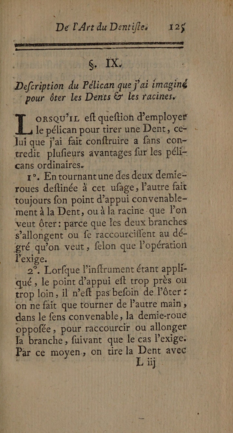 PLIS # LS Defcription du Pélican que j'ai imaginé ‘ pour ver Les Dents &amp;' les racines. L orsqu’1L eft queftion d'employer JL le pélican pour tirer une Dent, ce- Jui que j'ai fait conftruire a fans con- tredic plufieurs avantages fur les péli- cans ordinaires. | 1°. Entournantune des deux demie- roues deftinée à cet ufage, l’autre fait toujours fon point d'appui convenable- ‘ment à la Dent, ou à la racine que l'on veut Ôter: parce que les deux branches s’allongent ou fe raccourciffent au dé- gré qu’on veut, flon que l'opération lexige. | 2°. Lorfque l’inffrument étant appli- qué , le point d'appui eft trop près ou trop loin, il n’eft pas befoin de l’ôter : on ne fait que tourner de Pautre main» dans le fens convenable, la demie-roue oppofée, pour raccourcir ou allonger Ta branche, fuivant que le cas l'exige. Par ce moyen, on tire la Dent avec Li.