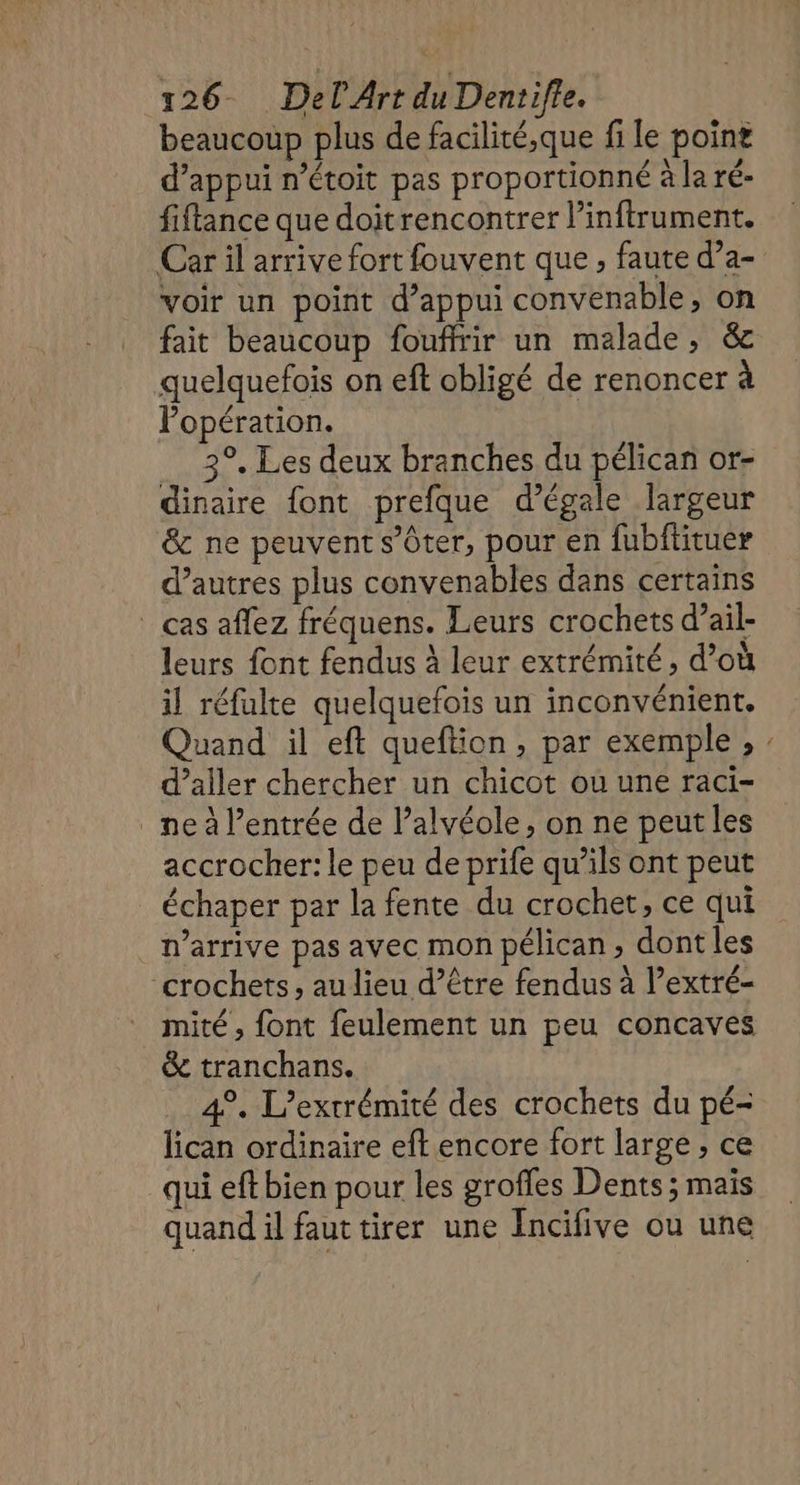 beaucoup plus de facilité,que fi le point d’appui n’étoit pas proportionné à la ré- fiftance que doitrencontrer l’inftrument. Car il arrive fort fouvent que , faute d’a- voir un point d'appui convenable, on fait beaucoup fouffrir un malade, &amp; quelquefois on eft obligé de renoncer à Popération. 3°, Les deux branches du pélican or- dinaire font prefque d’égale largeur &amp; ne peuvent s’Oter, pour en fubitituer d’autres plus convenables dans certains _ cas aflez fréquens. Leurs crochets d’ail- leurs font fendus à leur extrémité, d’où il réfulte quelquefois un inconvénient. Quand il eft queftion, par exemple, d’ailer chercher un chicot ou une raci- _ne à l'entrée de l’alvéole, on ne peut les accrocher: le peu de prife qu’ils ont peut échaper par la fente du crochet, ce qui n'arrive pas avec mon pélican, dont les crochets, au lieu d’être fendus à l’extré- mité , font feulement un peu concaves &amp; tranchans. 4°. L’extrémité des crochets du pé- lican ordinaire eft encore fort large, ce qui eft bien pour les grofles Dents ; maïs quand il faut tirer une Incifive ou une