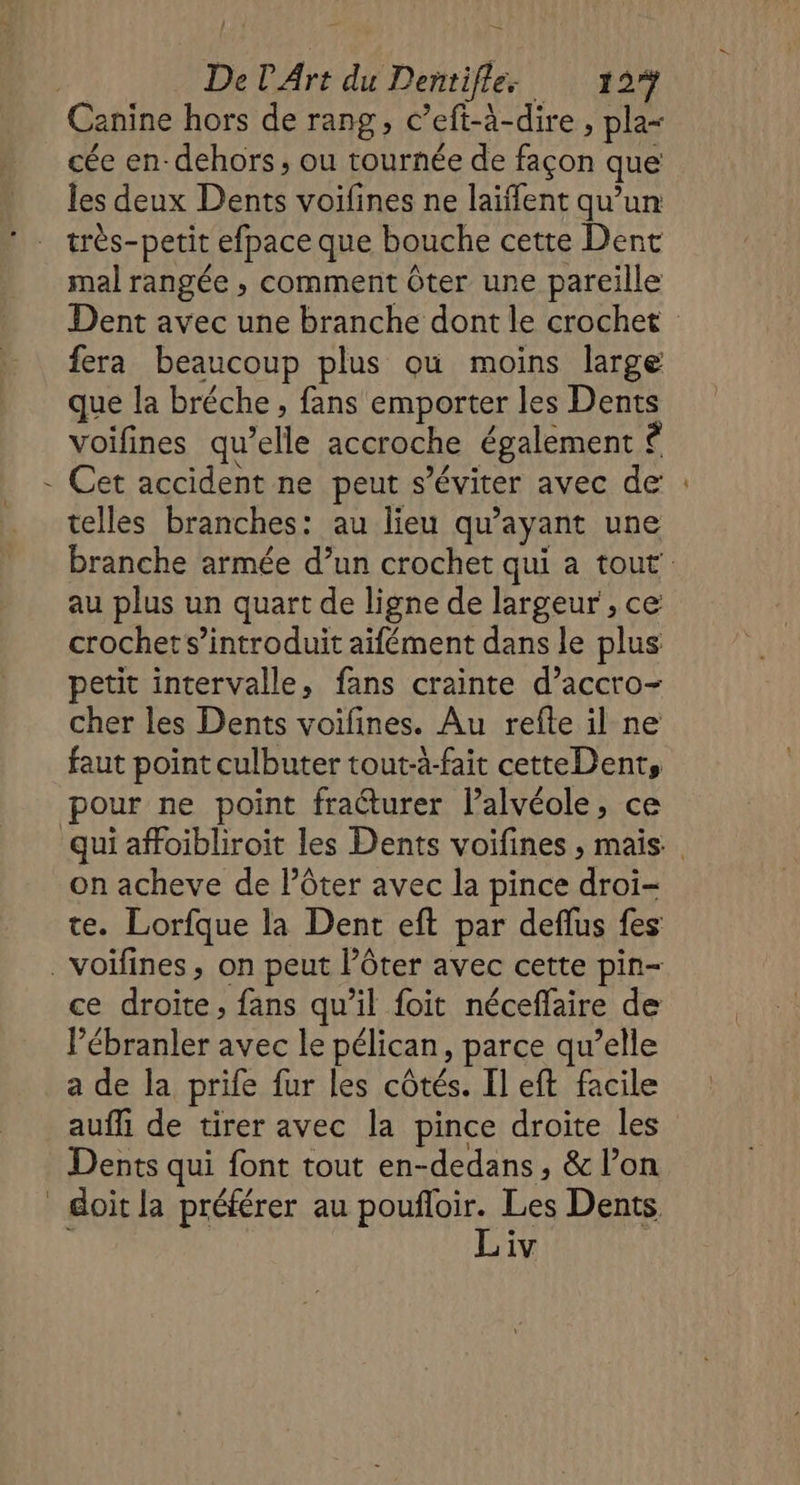 Canine hors de rang, c’eft-à-dire , pla= cée en- dehors, ou tournée de façon que les deux Dents voifines ne laïffent qu’un très-petit efpace que bouche cette Dent mal rangée , comment ôter une pareille Dent avec une branche dont le crochet fera beaucoup plus ou moins large que la bréche , fans emporter les Dents voifines qu’elle accroche également © - Cet accident ne peut s’éviter avec de telles branches: au lieu qu'ayant une branche armée d’un crochet qui a tout au plus un quart de ligne de largeur , ce crochet s’introduit aifément dans le plus petit intervalle, fans crainte d’accro- cher les Dents voilines. Au refte il ne faut point culbuter tout-à-fait cetteDent, pour ne point fraéturer l’alvéole, ce qui affoibliroit les Dents voifines ;, mais on acheve de l’ôter avec la pince droi- te. Lorfque la Dent eft par deflus fes .voïfines, on peut l’ôter avec cette pin- ce droite, fans qu’il foit néceffaire de lébranler avec le pélican, parce qu’elle a de la prife fur les côtés. Il eft facile aufli de tirer avec la pince droite les Dents qui font tout en-dedans, &amp; l’on Soit la préférer au poufloir. Les Dents. ; Liv |