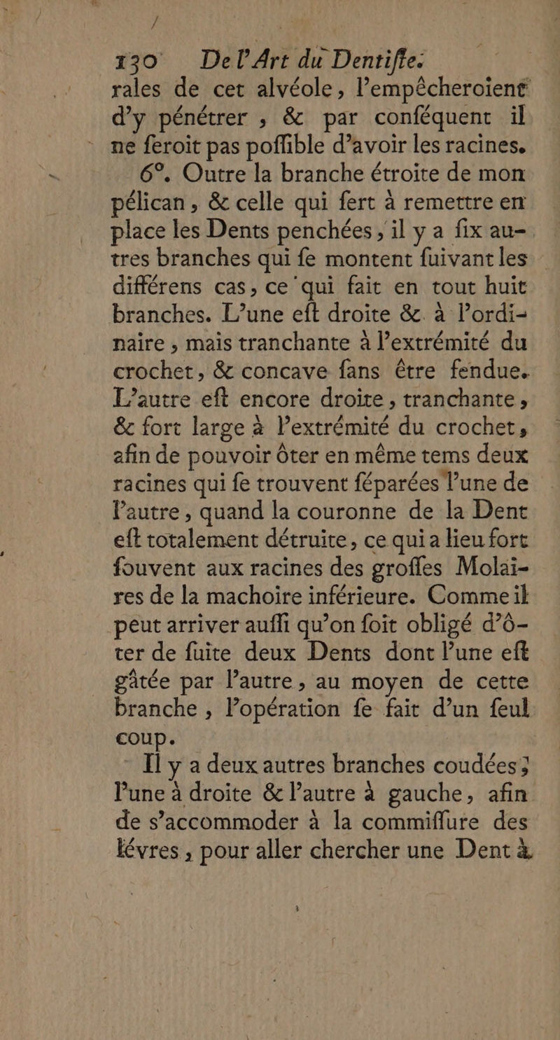 / 130 Del Art du Dentifte. rales de cet alvéole, l’empêcheroient d’y pénétrer ; &amp; par conféquent il ne feroit pas poflible d’avoir les racines, 6°. Outre la branche étroite de mon pélican, &amp; celle qui fert à remettre en place les Dents penchées , il y a fix au- tres branches qui fe montent fuivant les différens cas, ce qui fait en tout huit branches. L’une eft droite &amp;. à l’ordi- naïire , mais tranchante à l’extrémité du crochet, &amp; concave fans être fendue. L’autre eft encore droite, tranchante, &amp; fort large à l’extrémité du crochet, afin de pouvoir ôter en même tems deux racines qui fe trouvent féparées l’une de l’autre, quand la couronne de la Dent eft totalement détruite, ce qui a lieu fort fouvent aux racines des groffes Molai- res de la machoire inférieure. Commeil peut arriver aufli qu’on foit obligé d’6- ter de fuite deux Dents dont lune eft gâtée par l’autre, au moyen de cette branche , Popération fe fait d’un feul coup. - Il y a deux autres branches coudées; une à droite &amp; l’autre à gauche, afin de s’accommoder à la commiflure des lévres , pour aller chercher une Dent à