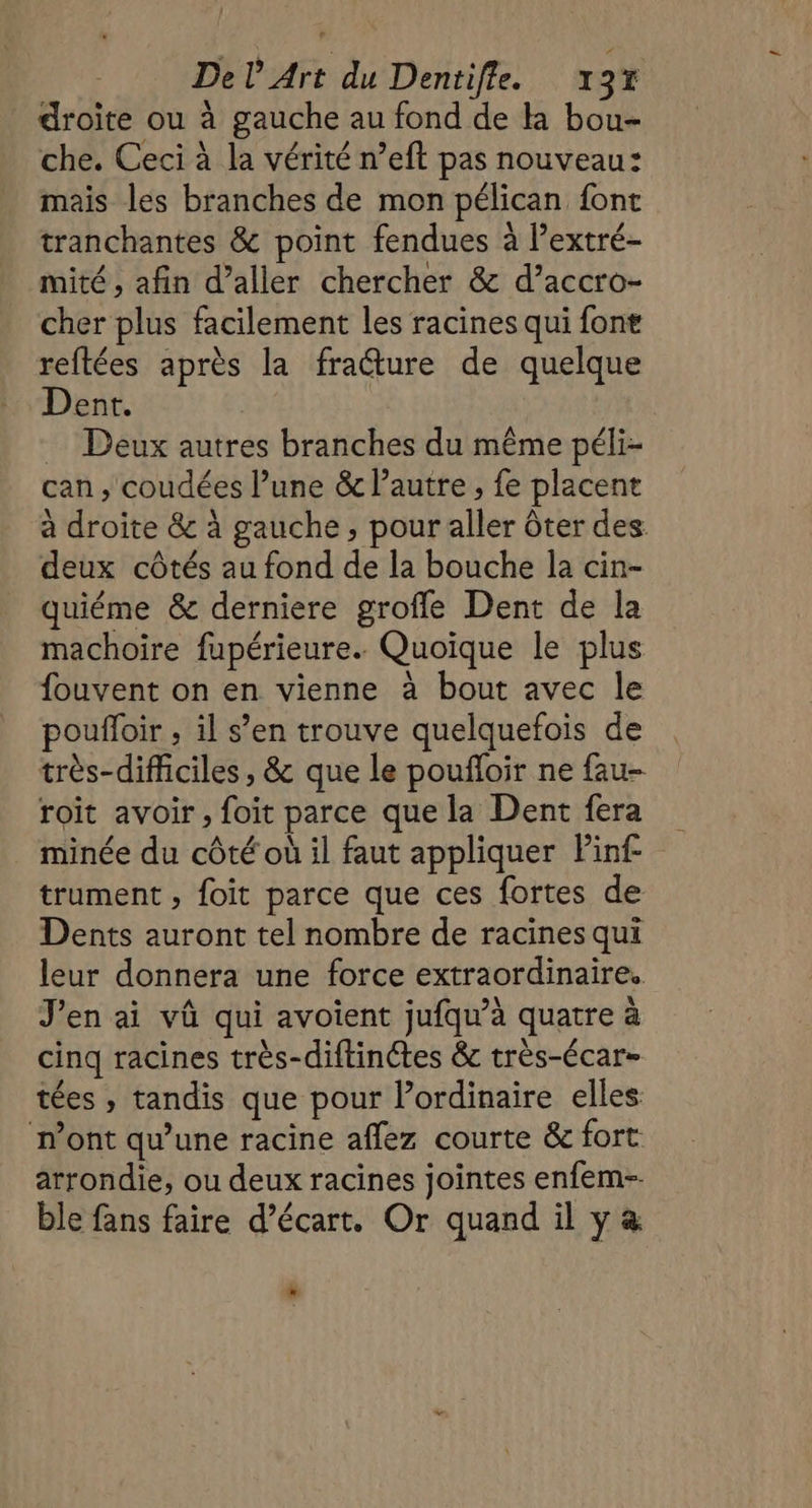 droite ou à gauche au fond de la bou- che. Ceci à la vérité n’eft pas nouveau: mais les branches de mon pélican font tranchantes &amp; point fendues à l’extré- mité , afin d’aller chercher &amp; d’accro- cher plus facilement les racines qui font reftées après la fracture de quelque Dent. … Deux autres branches du même péli- can , coudées l’une &amp; l’autre , fe placent à droite &amp; à gauche ; pour aller ôter des deux côtés au fond de la bouche la cin- quiéme &amp; derniere grofle Dent de la machoire fupérieure. Quoïque le plus fouvent on en vienne à bout avec le poufloir , il s’en trouve quelquefois de très-difficiles , &amp; que le poufloir ne fau- roit avoir, foit parce que la Dent fera minée du côté où il faut appliquer Pinf trument , foit parce que ces fortes de Dents auront tel nombre de racines qui leur donnera une force extraordinaire. J'en ai vû qui avoient jufqu’à quatre à cinq racines très-diftinctes &amp; très-écar- tées , tandis que pour l'ordinaire elles n’ont qu’une racine aflez courte &amp; fort: arrondie, ou deux racines jointes enfem-- ble fans faire d’écart. Or quand il y &amp; L