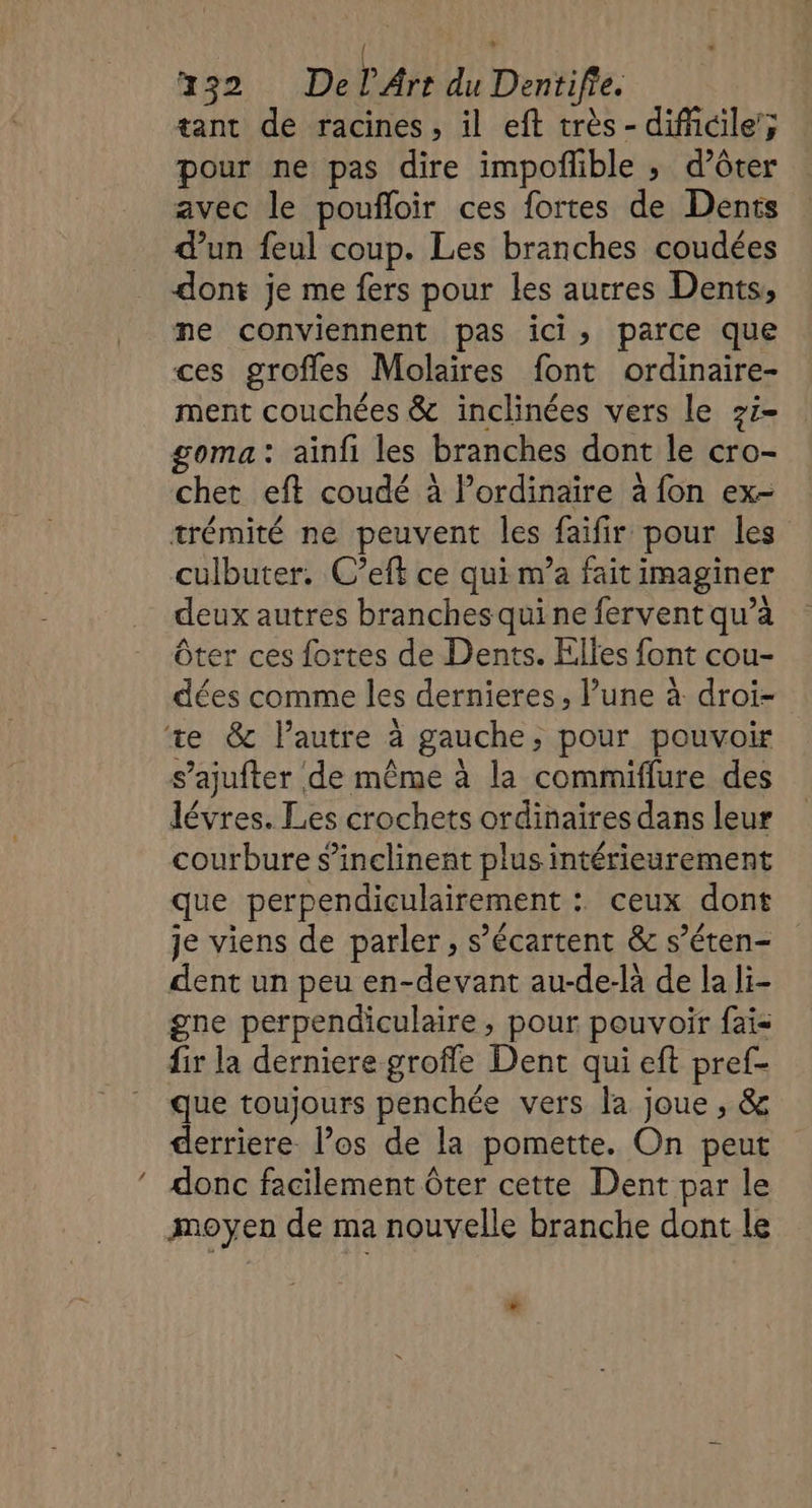 tant de racines, il eft très - dificile’; pour ne pas dire impoflible ; d’ôter avec le poufloir ces fortes de Dents d’un feul coup. Les branches coudées dont je me fers pour les autres Dents, ne conviennent pas ici, parce que ces grofles Molaires font ordinaire- ment couchées &amp; inclinées vers le 7i- goma: ainfi les branches dont le cro- chet eft coudé à l'ordinaire à fon ex- trémité ne peuvent les faifir pour les culbuter, C’eft ce qui m’a fait imaginer deux autres branches qui ne fervent qu’à ôter ces fortes de Dents. Elles font cou- dées comme les dernieres, lune à droi- ‘te &amp; l’autre à gauche, pour pouvoir s’ajufter de même à la commiflure des lévres. Les crochets ordinaires dans leur courbure s’inclinent plus intérieurement que perpendiculairement : ceux dont je viens de parler, s’écartent &amp; s’éten- dent un peu en-devant au-de-là de la li- gne perpendiculaire, pour pouvoir fais {ir la derniere groffe Dent qui eft pref- que toujours penchée vers la joue, &amp; derriere l’os de la pomette. On peut donc facilement ôter cette Dent par le moyen de ma nouvelle branche dont le *