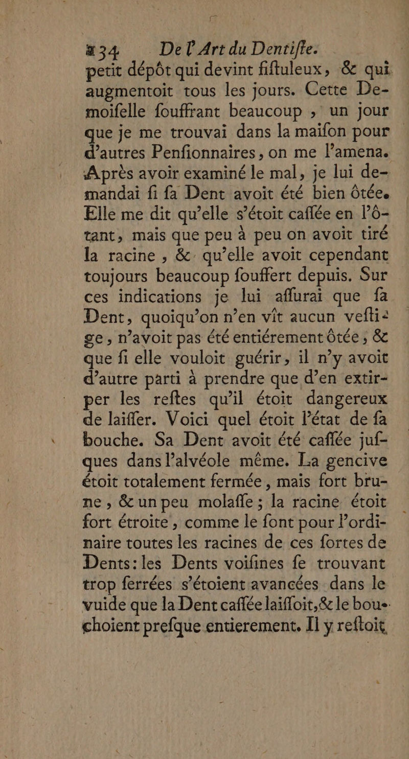 = aæ34 Del Art du Dentifte. petit dépôt qui devint fifluleux, &amp; qui augmentoit tous les jours. Cette De- moifelle fouffrant beaucoup ; un jour que je me trouvai dans la maïfon pour d’autres Penfionnaires, on me l’amena. Après avoir examiné le mal, je lui de- mandai fi fa Dent avoit été bien ôtée. Elle me dit qu’elle s’étoit caflée en P6- tant, mais que peu à peu on avoit tiré la racine , &amp; qu’elle avoit cependant toujours beaucoup fouffert depuis. Sur ces indications je lui afluraï que fa Dent, quoiqu’on n’en vit aucun vefti: ge, n’avoit pas été entiérement Ôtée ; &amp; que fi elle vouloit guérir, il n’y avoit d’autre parti à prendre que d’en extir- per les reftes qu’il étoit dangereux de laïffler. Voici quel étoit l’état de fa bouche. Sa Dent avoit été caflée juf- ques dans l’alvéole même. La gencive étoit totalement fermée, mais fort bru- ne , &amp;unpeu molafle ; la racine étoit fort étroite , comme le font pour Pordi- naire toutes les racines de ces fortes de Dents:les Dents voifines fe trouvant trop ferrées s’étoient avancées dans le vuide que la Dent caffée laïfloit,&amp; le boue choient prefque entierement. I ÿ reftoit,