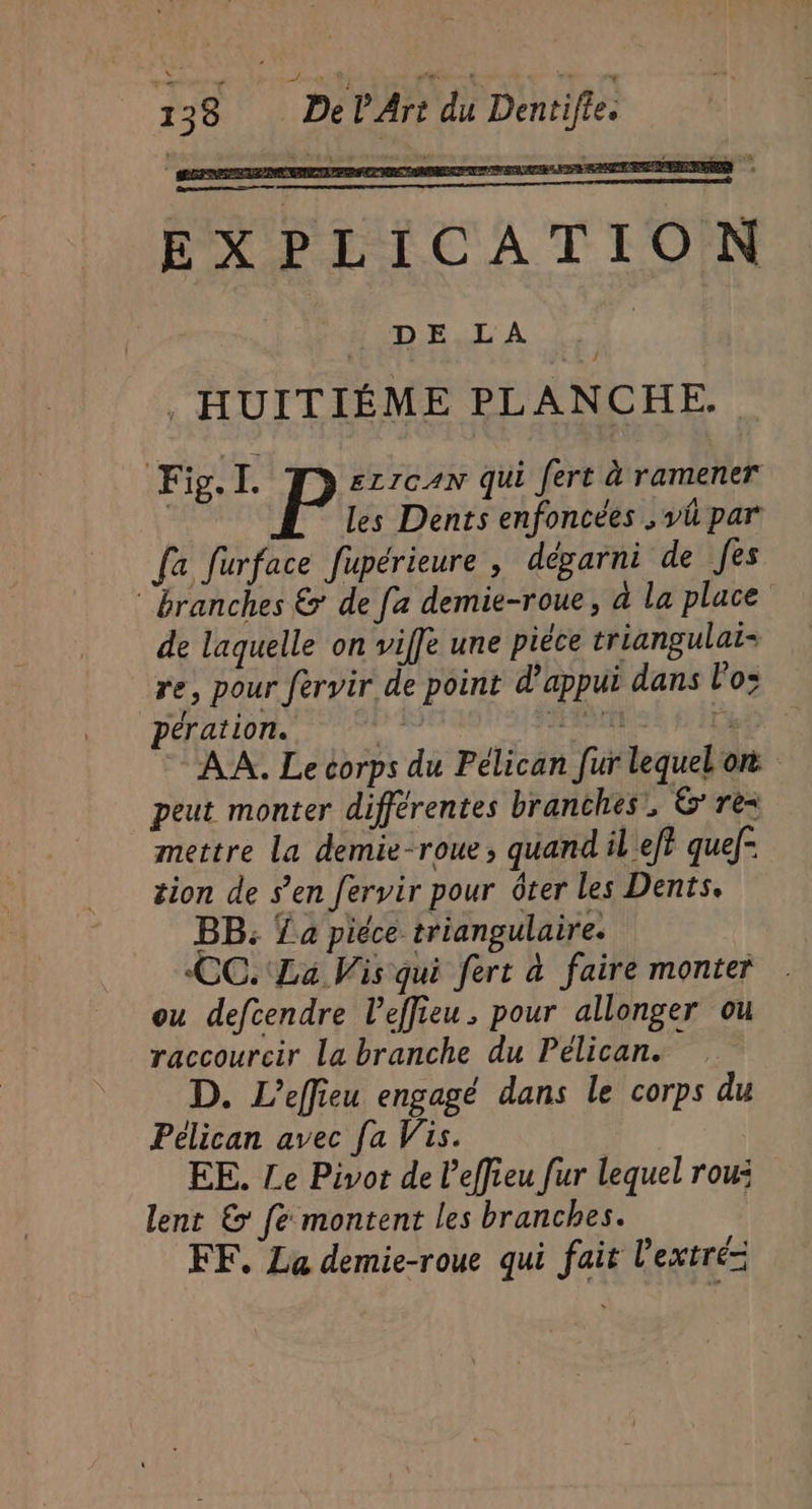 EXPLICATION Mon DA UE. , HUITIÉME PLANCHE. Fig. I. ELIGAN qui Jert à ramener P les Dents enfoncées , vü par fa furface fupérieure , dégarni de fes ‘branches &amp; de fa demie-roue, à la place de laquelle on viffe une piéce triangulai- re, pour fervir de point d'appui dans lo; pération. “A; Sr la AA. Le corps du Pélican fur lequebon peut monter différentes branches, &amp;' re= mettre La demie-roue, quand il ef} quef- tion de s’en fervir pour ôter les Dents. BB: La piéce triangulaire. CC. La Vis qui fert à faire monter . ou defcendre l’effieu. pour allonger ou raccourcir la branche du Pélican. D. L'effieu engagé dans le corps du Pélican avec fa Vis. EE. Le Pivot de l'effieu fur lequel rou: lent &amp; fe montent les branches. FF. La demie-roue qui fait l’extré=