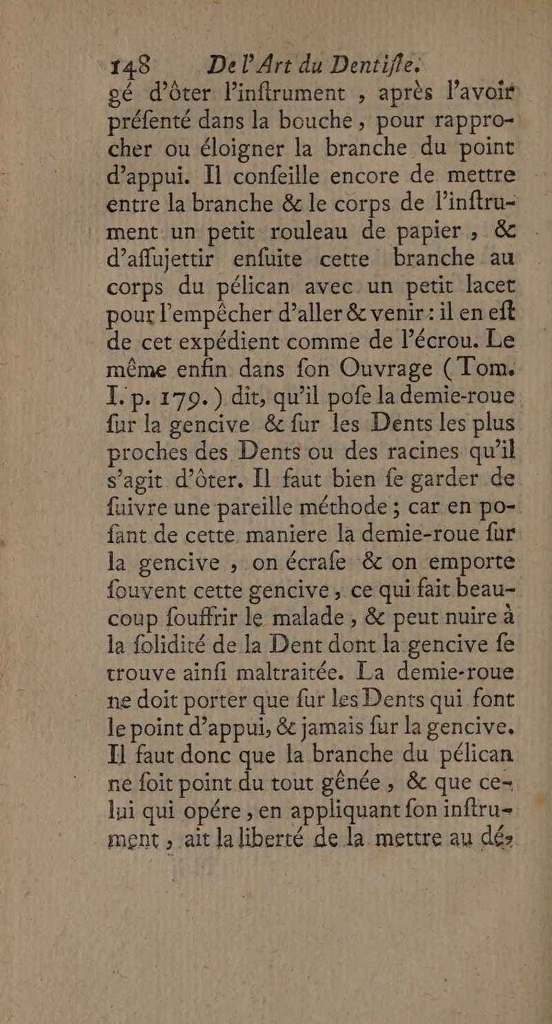 gé d’ôter linftrument , après l’avoit préfenté dans la bouche, pour rappro- cher ou éloigner la branche du point d'appui. Il confeille encore de mettre entre la branche &amp; le corps de l’inftru- ment un petit rouleau de papier , &amp; d’aflujettir enfuite cette branche au corps du pélican avec un petit lacet pour l'empêcher d’aller &amp; venir: il en eft de cet expédient comme de l’écrou. Le même enfin dans fon Ouvrage ( Tom. T.p. 179.) dit, qu’il pofe la demie-roue fur la gencive &amp; fur les Dents les plus proches des Dents ou des racines qu’il s’agit d’ôter. Il faut bien fe garder de fuivre une pareille méthode ; car en po- fant de cette maniere la demie-roue fur la gencive , on écrafe &amp; on emporte fouvent cette gencive, ce qui fait beau- coup fouffrir le malade , &amp; peut nuire à la folidité de la Dent dont la gencive fe trouve ainfi maltraitée. La demie-roue ne doit porter que fur les Dents qui font le point d'appui, &amp; jamais fur la gencive, I] faut donc que la branche du pélican ne foit point du tout génée , &amp; que ce- lui qui opére , en appliquant fon inftru- ment , ait Ja liberté de la mettre au dé: