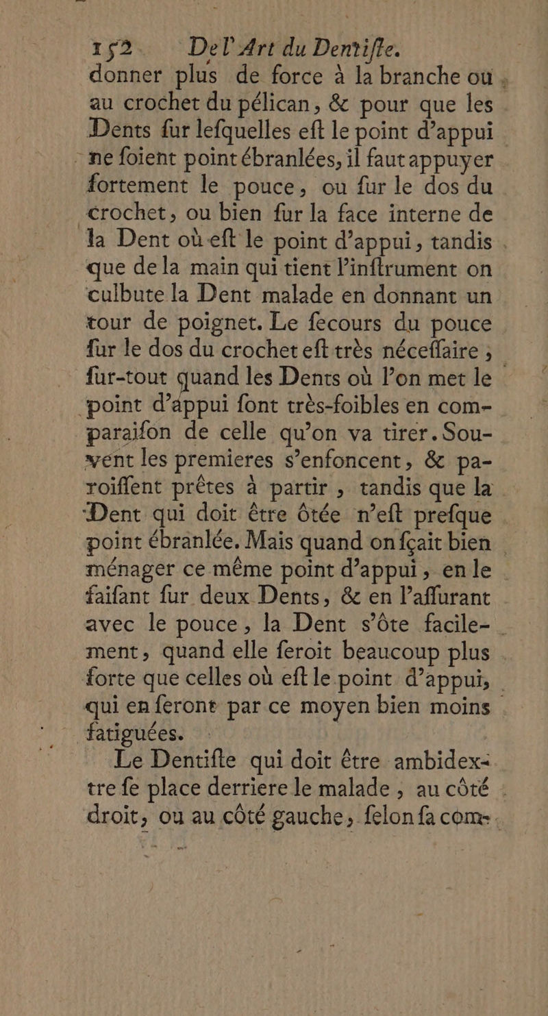 donner plus de force à la branche où, au crochet du pélican, &amp; pour que les Dents fur lefquelles eft le point d’appui - ne foient point ébranlées, il fautappuyer fortement le pouce, ou fur le dos du Crochet, ou bien fur la face interne de la Dent où eft le point d'appui, tandis . que dela main qui tient l’inftrument on culbute la Dent malade en donnant un tour de poignet. Le fecours du pouce fur le dos du crochet eft très néceflaire ; fur-tout quand les Dents où l’on met le ‘point d’appui font très-foibles en com- paraïfon de celle qu’on va tirer. Sou- vent les premieres s’enfoncent, &amp; pa- roiflent prêtes à partir , tandis que la Dent qui doit être ôtée n’eft prefque po à de point ébranlée, Mais quand onfçait bien ménager ce même point d'appui, enle . faïfant fur deux Dents, &amp; en l’aflurant avec le pouce, la Dent s’ôte facile- ment, quand elle feroit beaucoup plus forte que celles où eft le point d'appui, qui en feront par ce moyen bien moins fatiguées. Le Dentifle qui doit être ambidex- tre fe place derriere le malade , au côté : droit, ou au côté gauche, felon fa com.