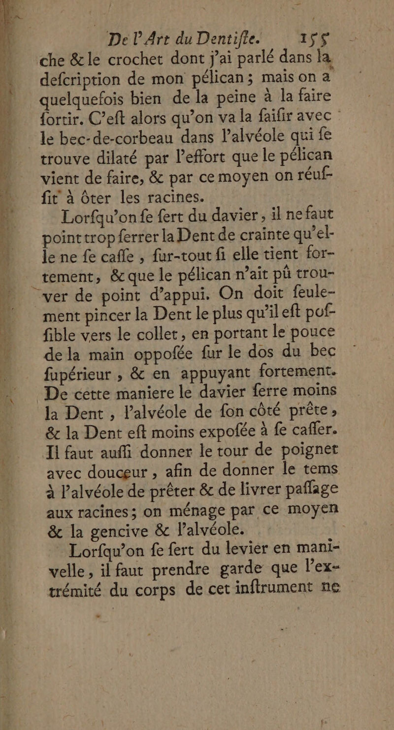 De L Art du Dentifie. it VU che &amp; le crochet dont j'ai parlé dans la … defcription de mon pélican; maison a quelquefois bien de la peine à la faire {ortir. C’eft alors qu’on va la faifir avec …_ le bec-de-corbeau dans l'alvéole qui fe …. trouve dilaté par l'effort que le pélican vient de faire, &amp; par ce moyen on réuf …_ fit à ôter les racines. 41 Lorfqu’on fe fert du davier , il ne faut pointtropferrer la Dent de crainte qu’el- le ne fe cafe , fur-tout fi elle tient for- tement, &amp; que le pélican n'ait pù trou- “ver de point d'appui. On doit feule- ment pincer la Dent le plus qu’il eft pof- fible vers le collet, en portant le pouce dela main oppofée fur le dos du bec fupérieur , &amp; en appuyant fortement. De cette maniere le davier ferre moins la Dent , l’alvéole de fon côté prête» &amp; la Dent eft moins expotée à fe caffer. Il faut auffi donner le tour de poignet avec douceur , afin de donner le tems à l’'alvéole de prêter &amp; de livrer paflage aux racines; on ménage par ce moyen &amp; la gencive &amp; l’alvéole. * Lorfqu’on fe fert du levier en mani- velle, il faut prendre garde que l’ex- trémité du corps de cet inftrument ne