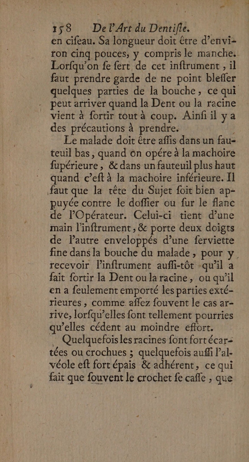 en cifeau. Sa longueur doit être d’envi- ron cinq pouces, y compris le manche: Lorfqu’on fe fert de cet inftrument , il faut prendre garde de ne point blefer quelques parties de la bouche, ce qui peut arriver quand la Dent ou la racine vient à fortir tout à coup. Ainfi il ya des précautions à prendre. Le malade doit être aflis dans un fau- teuil bas, quand ôn opére à la machoire fupérieure , &amp; dans un fauteuil plus haut quand c’eft à la machoire inférieure. Il faut que la tête du Sujet foit bien ap- puyée contre le doffier ou fur le flanc de l’Opérateur. Celui-ci tient d’une main l’inftrument , &amp; porte deux doigts de lautre enveloppés d’une ferviette fine dans la bouche du malade, pour y recevoir Pinfirument aufli-tôt -qu’il a fait {ortir la Dentoularacine, ou qu'il en a feulement emporté les parties exté- rieures , comme affez fouvent le cas ar- rive, lorfqu’elles font tellement pourries qu’elles cédent au moindre effort. … Quelquefoiïsles racines font fortécar- tées ou crochues ; quelquefois auffi l’al- véole eft fort épais &amp; adhérent, ce qui fair que fouvent le crochet fe cafe , que