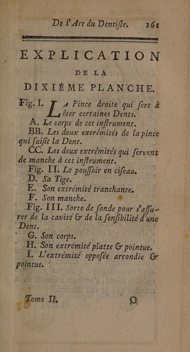 EXPLICATION | “+ DELA DIXIÉME PLANCHE. Fig. L f:< Pince droite qui fert &amp; ôter certaines Dents. À. Le corps de cet inffrumenr. BB. Les deux extrémités de La pince qui faifit la Dent. « CC. Les deux extrémités qui ferven de manche à cet inffrument. Fig. IT. Le pouffoir en cifeau. D. Sa Tige. E,. Son extrémité tranchante. F, Son manche. + Fig. IL Sorte de fonde pour saffu- . rer de la cavité &amp;' de la fenfibilité d'une Dent. | 4 7 G. Son corps. © ET. Son extrémité platte &amp; pointue. L. L’extrémité oppofée arrondie &amp; pointue, ” À sn . Mome I, © °