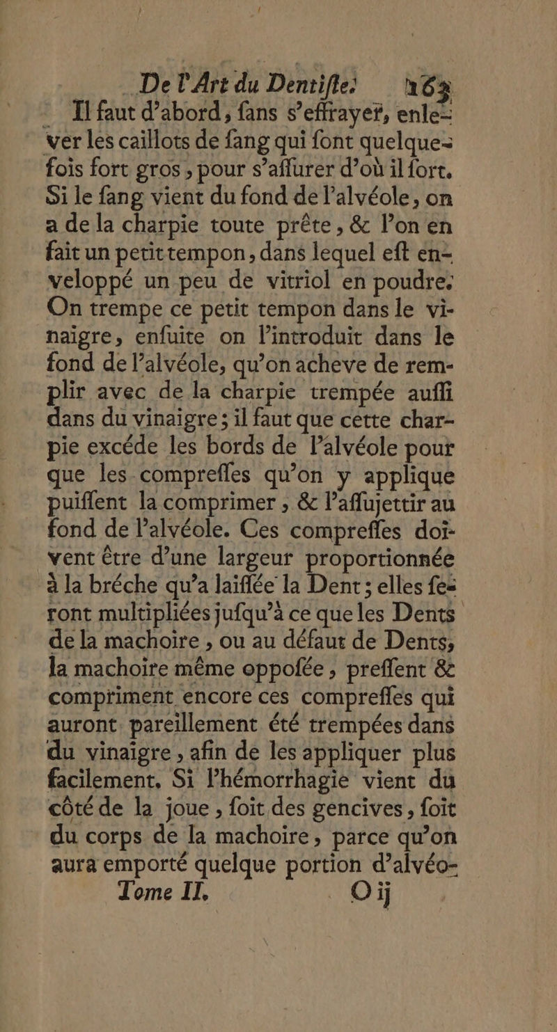 Il faut d’abord, fans s’effrayef, enle= ver les caillots de fang qui font quelque fois fort gros; pour s’aflurer d’où il fort, Si le fang vient du fond de l’alvéole, on a de la charpie toute prête, &amp; l’on en fait un petittempon, dans lequel eft en- veloppé un peu de vitriol en poudre. On trempe ce petit tempon dans le vi- naïgre, enfuite on lintroduit dans le fond de l’alvéole, qu’on acheve de rem- plir avec de la charpie trempée auffi dans du vinaigre ; il faut que cette char- pie excéde les bords de Palvéole pour que les comprefles qu’on y applique puiflent la comprimer , &amp; l’aflujettir au fond de l’alvéole. Ces comprefles doi: vent être d’une largeur proportionnée à la bréche qu’a laïflée la Dent; elles fes ront multipliées jufqu’à ce que les Dents de la machoïre , ou au défaut de Dents, la machoire même oppolée, preflent &amp; compriment encore ces comprefles qui auront. pareillement été trempées dans du vinaigre , afin de les appliquer plus facilement, Si lhémorrhagie vient du côté de la joue , foit des gencives, foit du corps de la machoire, parce qu’on aura emporté quelque portion d’alvéo- Tome Il. Où