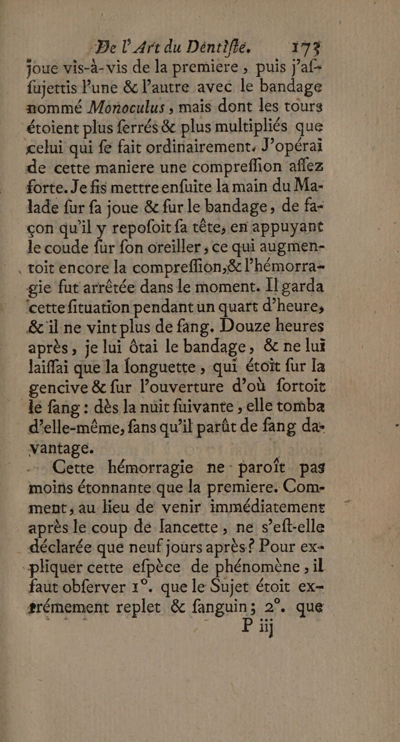 joue vis-à-vis de la premiere , puis j’af fujettis Pune &amp; l’autre avec le bandage nommé Monoculus , maïs dont les tours étoient plus ferrés &amp; plus multipliés que celui qui fe fait ordinairement: J’opérai de cette maniere une compreflion aflez forte. Je fis mettreenfuite la main du Ma- lade fur fa joue &amp; fur le bandage, de fa- çon qu’il y repofoit fa tête, en appuyant le coude für fon oreiller ; ce qui augmen- toit encore la compreffion,&amp; l’hémorra- gie fut arrêtée dans le moment. Ilgarda ‘cette fituation pendant un quart d’heures &amp;'il ne vintplus de fang. Douze heures après, je lui Ôtai le bandage, &amp; ne lui Jaiffai que la longuette , qui étoït fur la gencive &amp; fur l’ouverture d’où fortoit lé fang : dès Ja nuit fuivante ; elle tomba d'elle-même, fans qu’il parût de fang da: Vantage. | Cette hémorragie ne-paroïît pas moins étonnante que la premiere. Com- ment; au lieu de venir immédiatement après le coup de lancette , ne s’eft-elle . déclarée que neuf jours après Pour ex= “pliquer cette efpèce de phénomène , il faut obferver 1°. que le Sujet étoit ex- srémement replet &amp; fanguin; 2°. que ii]