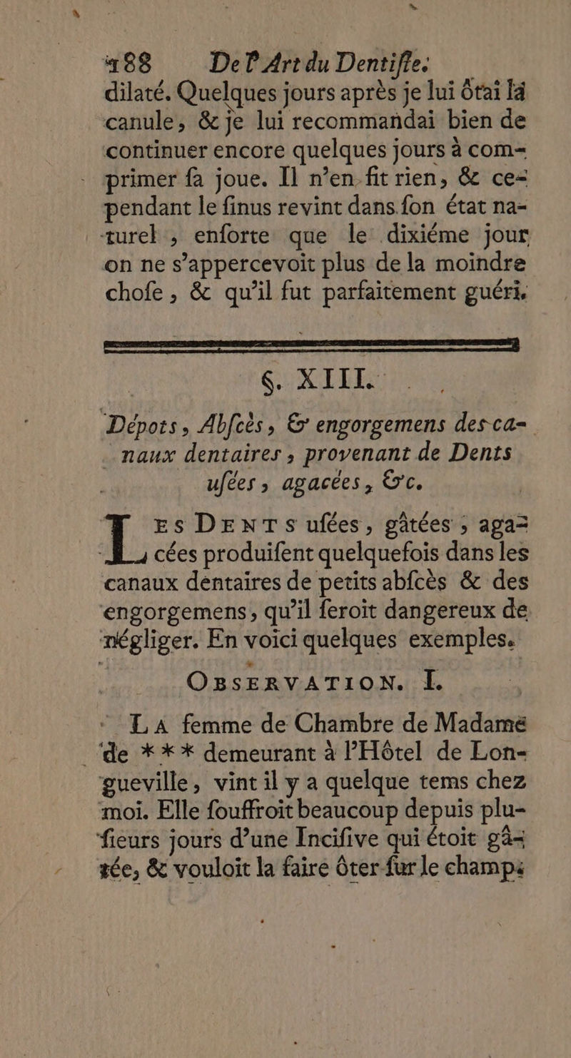 dilaté. Quelques jours après je lui tai F4 canule, &amp; je lui recommandai bien de continuer encore quelques jours à com= primer fa joue. Il n’en fit rien, &amp; ce- pendant le finus revint dans fon état na- ture , enforte que le: dixiéme jour on ne s’appercevoit plus de la moindre chofe , &amp; qu’il fut parfaitement guéri, $. XIIL Dépots, Abfcès, &amp;' engorgemens desca= _.naux dentaires , provenant de Dents ufées, agacées, &amp;c. L Es DENTS ufées, gâtées ; aga= cées produifent quelquefois dans les canaux dentaires de petits abfcès &amp; des engorgemens, qu’il feroit dangereux de. négliger. En voici quelques exemples. OBsERVATION. Ï LA femme de Chambre de Madame ‘de ** *X demeurant à l'Hôtel de Lon- gueville, vint il y a quelque tems chez moi. Elle fouffroit beaucoup depuis plu- fieurs jours d’une Incifive qui étoit gä- tée, &amp; vouloïit la faire Gter fur le champs