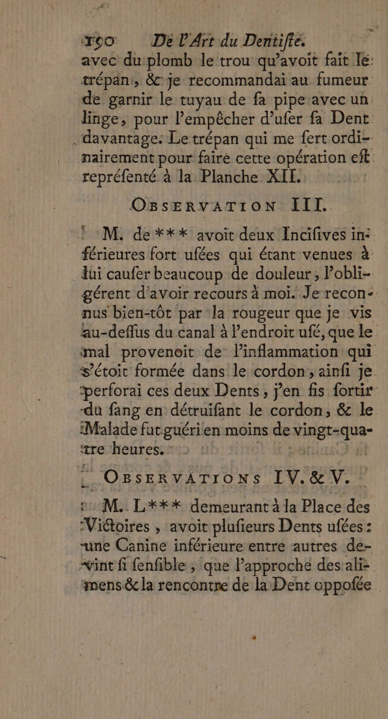 avec du plomb le trou qu’avoit fait le: trépan:, &amp;c Je: recommandai au fumeur de garnir le tuyau de fa pipe avec un linge, pour l’empêcher d’ufer fa Dent . davantage: Le trépan qui me fertordi- nairement pour fairé cette opération ef repréfenté à la Planche XIT. O8 SERVATION IT. : 1 M. de *** avoit deux Incifives ini férieures fort ufées qui étant venues à di caufer beaucoup de douleur, Pobli- gérent d’avoir recours à moi. Je recon- nus bien-tôt par la rougeur que je vis lau-deflus du canal à l'endroit ufé, que le mal provenoit de l’inflammation qui s’étoit formée dans le cordon, ainfi je. ‘perforai ces deux Dents, j'en fis fortir -du fang en détruifant le cordon, &amp; le Malade futguérien moins de vingt-qua- tre heures. où E patin OBSERVATIONS IV.&amp;V. e: M. L'*** demeurant à la Place des Viétoires , avoit plufieurs Dents ufées : “une Canine inférieure entre autres de- “int fi {enfible , que Papproche dessaliz mens &amp; la rencontre de la Dent oppofée