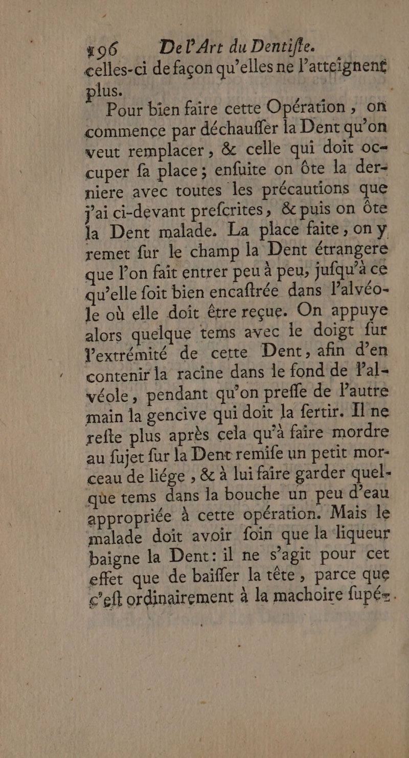 # 596 DelArt du Dentifte. celles-ci de façon qu’elles ne l’atteignent plus. Pour bien faire cette Opération, on commence par déchauffer la Dent qu'on veut remplacer , &amp; celle qui doit oc- cuper fa place; enfuite on ôte la der- niere avec toutes les précautions que j'ai ci-devant prefcrites, &amp;c puis on ôte la Dent malade. La place faite, on y remet fur le champ la Dent étrangere que l’on fait entrer peu à peu, jufqu’à ce qu’elle foit bien encaftrée dans lalvéo- le où elle doit être reçue. On appuye alors quelque tems avec le doigt fur Vextrémité de cette Dent, afin d’en contenir la racine dans le fond de Pal- véole, pendant qu’on prefle de l'autre main la gencive qui doit la fertir. Il ne refte plus après cela qu’à faire mordre au fujet fur la Dent remife un petit mor- ceau de liége , &amp; à lui faire garder quel- que tems dans la bouche un peu d’eau appropriée à cetre opération. Mais le malade doit avoir foin que la liqueur baigne la Dent: il ne s’agit pour cet effet que de baïfler la tête, parce que c’eft ordinairement à la machoire fupés .