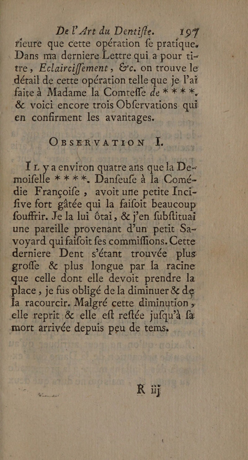 rieure que cette opération fe pratique. : Dans ma derniere Lettre qui a pour ti- tre, Eclairciffement , &amp;’c. on trouve le détail de cette opération telle que je laï faite à Madame la Comteffe de * ** %, &amp; voici encore trois Obfervations qui en confirment les avantages. GTS I. TL ÿyaenviron quatre ans que la De- moifelle * * **, Danfeufe à la Comé- die Françoife , avoit ure petite [nci- five fort gâtée qui la faifoit beaucoup fouffrir. Je la lui Gtai, &amp; j’en fubftituai une pareille provenant d’un petit Sa- voyard qui fatfoit fes commiffions. Cette derniere Dent s'étant trouvée plus grofle &amp; plus longue par la racine que celle dont elle devoit prendre la place, je fus obligé de la diminuer &amp; de la racourcir. Malgré cette diminution , elle reprit &amp; elle eft reftée juiqu'à {a mort arrivée depuis peu de tems.