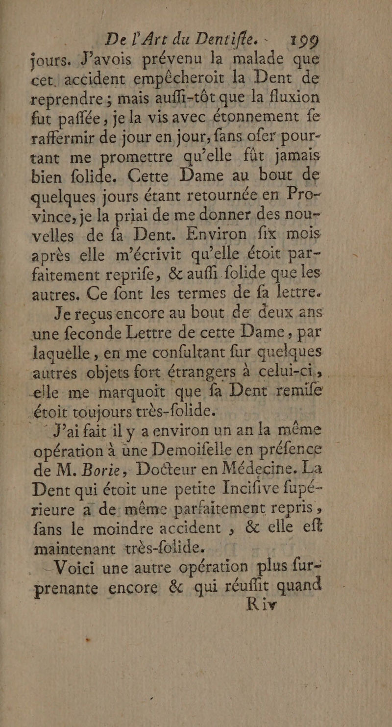 jours. J’avois prévenu la malade que cet.) accident empêcheroit la Dent de reprendre; mais aufli-totque la fluxion fut pañlée, je la vis avec étonnement fe raffermir de jour en jour; fans ofer pour- tant me promettre qu’elle für jamais bien folide. Cette Dame au bout de quelques jours étant retournée en Pro- vince, je la priai de me donner des nou- velles de fa Dent. Environ fix mois après elle m'écrivit qu’elle étoit par- faitement reprife, &amp; aufli folide que les autres. Ce font les termes de fa lettre. Je reçus encore au bout de deux ans une feconde Lettre de cette Dame, par laquelle , en me confultant fur quelques autrés objets fort étrangers à celui-ci, | elle me marquoit que fa Dent remile éroit toujours très-folide. | J'ai fait il y a environ un an la même opération à une Demoifelle en préfence de M. Borie, Docteur en Médecine. La Dent qui étoit une petite Incifive fupé- rieure à de: même parfaitement repris ; fans le moindre accident , &amp; elle eft maintenant très-folide. Voici une autre opération plus fur- prenante encore &amp; qui réuflit quand iv