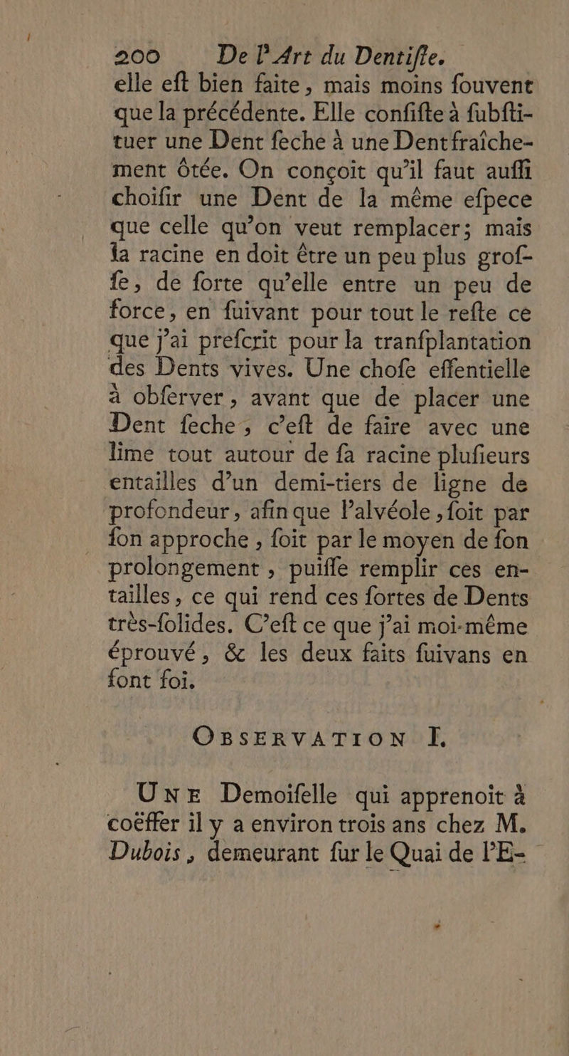 elle eft bien faite, mais moins fouvent que la précédente. Elle confifte à fubfti- tuer une Dent feche à une Dentfraîche- ment Ôtée. On conçoit qu’il faut auff choïfir une Dent de la même efpece que celle qu’on veut remplacer; mais la racine en doit être un peu plus grof- fe, de forte qu’elle entre un peu de force, en fuivant pour tout le refte ce que j'ai prefcrit pour la tranfplantation des Dents vives. Une chofe effentielle à obferver, avant que de placer une Dent feche, c’eft de faire avec une lime tout autour de fa racine plufieurs entailles d’un demi-tiers de ligne de profondeur, afin que lalvéole ,foit par {on approche , foit par le moyen de fon prolongement , puifle remplir ces en- tailles , ce qui rend ces fortes de Dents très-folides. C’eft ce que j’ai moi-même éprouvé, &amp;c les deux faits fuivans en font foi. OBsSERVATION I. UNE Demoifelle qui apprenoit à coëffer il y aenviron trois ans chez M. Dubois, demeurant fur le Quai de l'E-