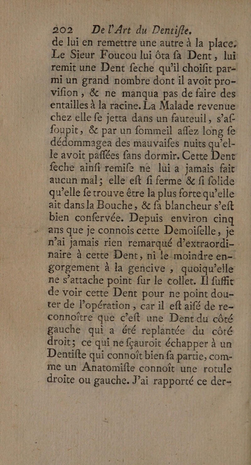 de lui en remettre une autre à la place: Le Sieur Foucou lui ôta fa Dent, lui remit une Dent feche qu'il choifit par- mi un grand nombre dont il avoit pro- vifion , &amp; ne manqua pas de faire des entailles à la racine. La Malade revenue chez elle fe jetta dans un fauteuil, s’af foupit, &amp; par un fommeil aflez long fe dédommagea des mauvaifes nuits qu’el- le avoit pafñlées fans dormir, Cette Dent fèche ainfi remife ne lui a jamais fait aucun mal; elle eft fi ferme &amp; fi folide qu’elle fe trouve être la plus forte qu’elle ait dans la Bouche, &amp; fa blancheur s’eft bien confervée. Depuis environ cinq * ans que Je connois cette Demoifelle, je n'ai jamais rien remarqué d’extraordi- naire à cette Dent, ni le moindre en- _gorgement à la gencive , quoiqu’elle ne s’attache point fur le collet. Il fufie de voir cette Dent pour ne point dou- cer de l’opération, car il ef aifé de re- connoître que c’eft une Dent du côté gauche qui a été replantée du côté droit; ce qui ne fçauroit échapper À un Dentifte qui connoït bien fa partie, com- me un ÂAnatomifte connoît une rotule droite ou gauche. J’ai rapporté ce der-