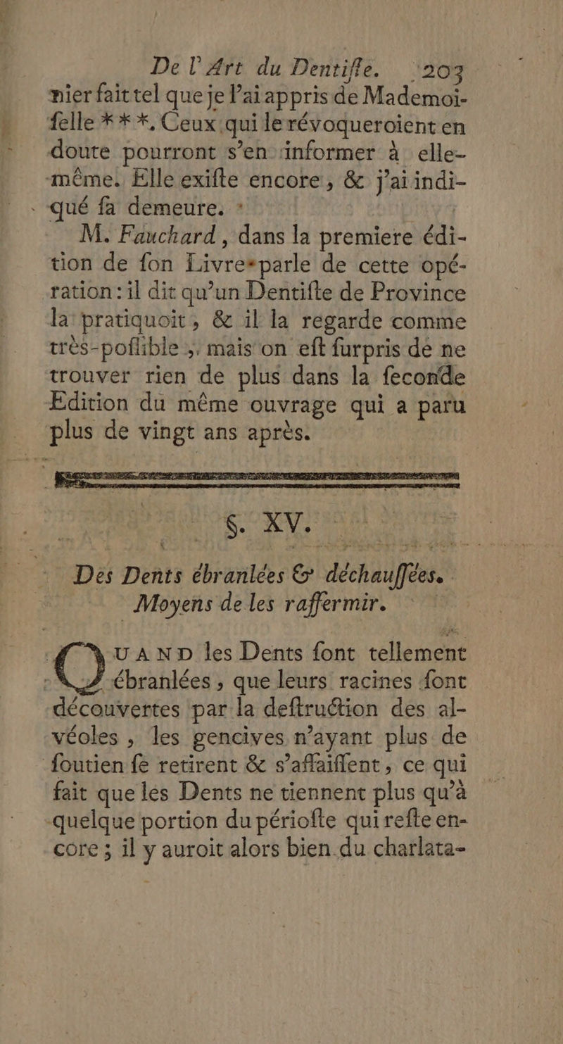 nier fait tel que je ai appris de Mademoi- {elle ** *, Ceux qui lerévoqueroient en doute pourront s’en ‘informer à elle- même! Elle exifte encore, &amp; j'ai indi- . qué fa demeure. : | M. Fauchard , dans la premiere édi tion de fon Livre“parle de cette opé- ration : il dit qu’un Dentifte de Province la pratiquoit, &amp; il la regarde comme très-poflible ;, mais on ef furpris dé ne trouver rien de plus dans la feconde Edition du même ouvrage qui a paru plus de vingt ans après. Des Dents ébranlées &amp; déchauffées. Moyens de les raffermir. UN UAND les Dents font tellement (@. ébranlées ; que leurs racines font découvertes par la deftruétion des al- véoles , les gencives n'ayant plus de {outien fe retirent &amp; s’aflaiflent, ce qui fait que lés Dents ne tiennent plus qu’à quelque portion du périofte qui refte en- core ; il y auroit alors bien du charlata-