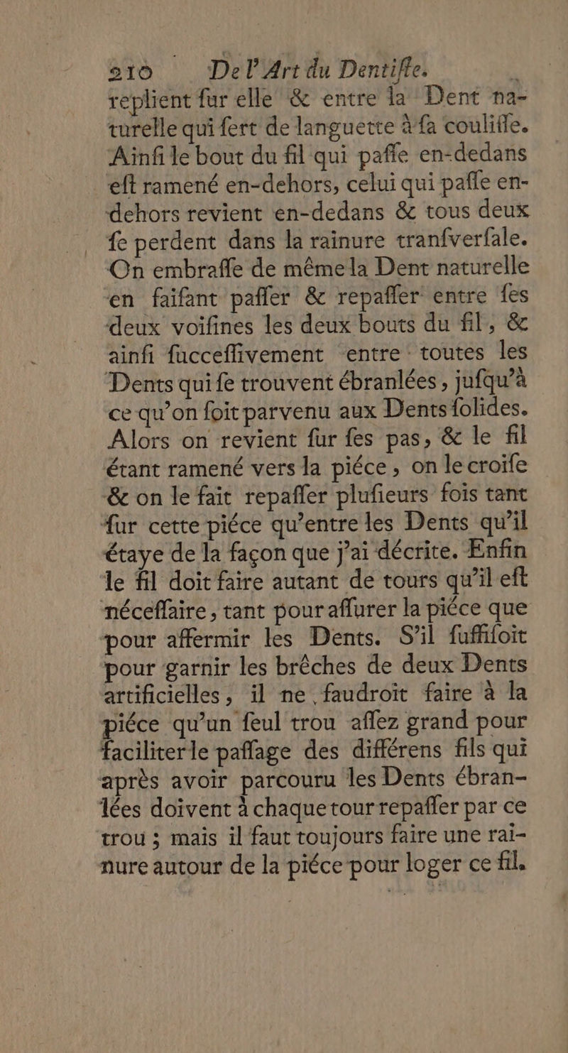 replient fur elle &amp; entre la Dent na- turelle qui fert de languette à fa coulifle. Ainf le bout du fil qui paffe en-dedans ft ramené en-dehors, celui qui pañfe en- dehors revient en-dedans &amp; tous deux fe perdent dans la rainure tranfverfale. On embrafle de mêmela Dent naturelle en faïfant pañler &amp; repañler entre fes deux voifines les deux bouts du fil, &amp; ainfi fucceflivement entre toutes les Dents qui fe trouvent ébranlées , jufqu’à ce qu’on foit parvenu aux Dents {olides. Alors on revient fur fes pas, &amp; le fil étant ramené vers la piéce, on le croife &amp;e on le fait repañler plufieurs fois tant fur cette piéce qu'entre les Dents qu'il étaye de la façon que j’ai décrite. Enfin le fl doit faire autant de tours qu’il eft néceffaire , tant pouraflurer la piéce que pour affermir les Dents. S'il fufifoit pour garnir les brêches de deux Dents artificielles, il ne faudroït faire à la piéce qu'un feul trou aflez grand pour faciliterle paflage des différens fils qui après avoir parcouru les Dents ébran- lées doivent à chaque tour repañler par ce trou ; maïs il faut toujours faire une rai- nure autour de la piéce pour loger ce fil.
