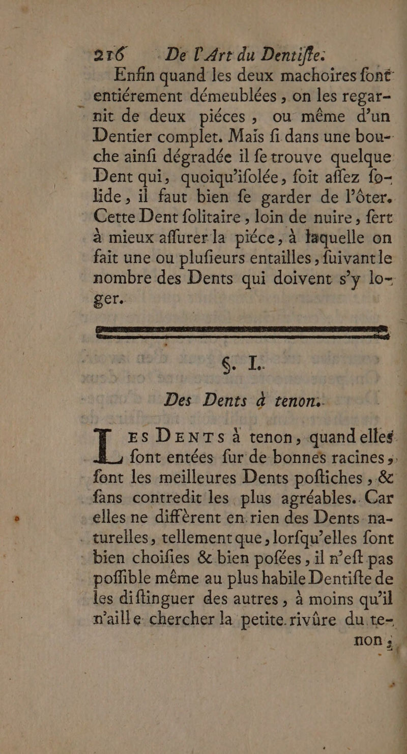 Enfin quand les deux machoires font entiérement démeublées , on les regar- nit de deux piéces, ou même d’un Dentier complet. Mais fi dans une bou- che ainfi dégradée il fetrouve quelque Dent qui, quoiqu’ifolée, foit aflez fo- lide , il faut bien fe garder de l’ôter. Cette Dent folitaire , loin de nuire, fert à mieux aflurerla piéce, à laquelle on fait une ou plufieurs entailles ,fuivantle nombre des Dents qui doivent s’y lo- : ger. LT Des Dents à tenon: L ES DENTS à tenon, quandelles font entées fur de bonnes racines s: font les meilleures Dents pofliches , &amp; fans contredit les plus agréables. Car elles ne diffèrent en:rien des Dents na- . turelles, tellement que, lorfqu’elles font : bien choiïfies &amp; bien pofées , il n’eft pas poflible même au plus habile Dentifte de « les diflinguer des autres, à moins qu’il ! n’aille: chercher la petite rivûre du te- TION ; à“