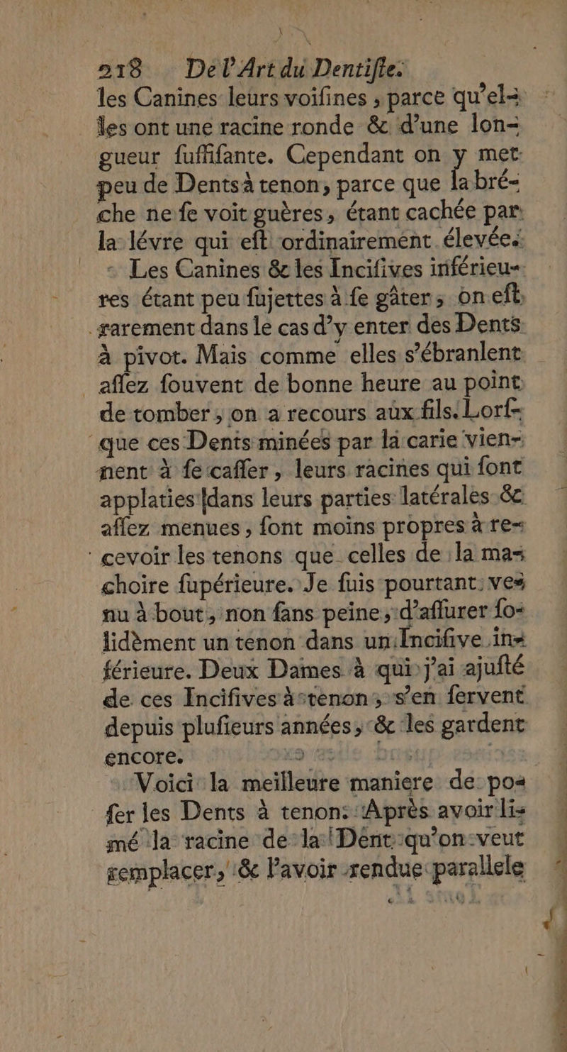 re 218 DelArt di Dentifle: les ont une racine ronde &amp; d’une lon- peu de Dentsà tenon, parce que la bré- affez fouvent de bonne heure au point de tomber; on a recours aux fils: Lorf- que ces Dents minées par la carie vien- nent à feccafler, leurs racines qui font affez menues ; font moins propres à re : cevoir les tenons que celles de : la mas choire fupérieure. Je fuis pourtant: ves nu à bout, non fans peine; d’aflurer {o=< lidèment un tenon dans un:Encifive in= férieure. Deux Dames à qui) j'ai ajufté de ces Incifives ätenon; s’en fervent depuis plufieurs années, &amp; les gardent encore. orale ‘but a Voici la meilleure maniere de: po« fer les Dents à tenon: ‘Après avoir lis mé la racine de la Dént:qu’on:veut semplacer,':&amp; lavoir rendue parallele <