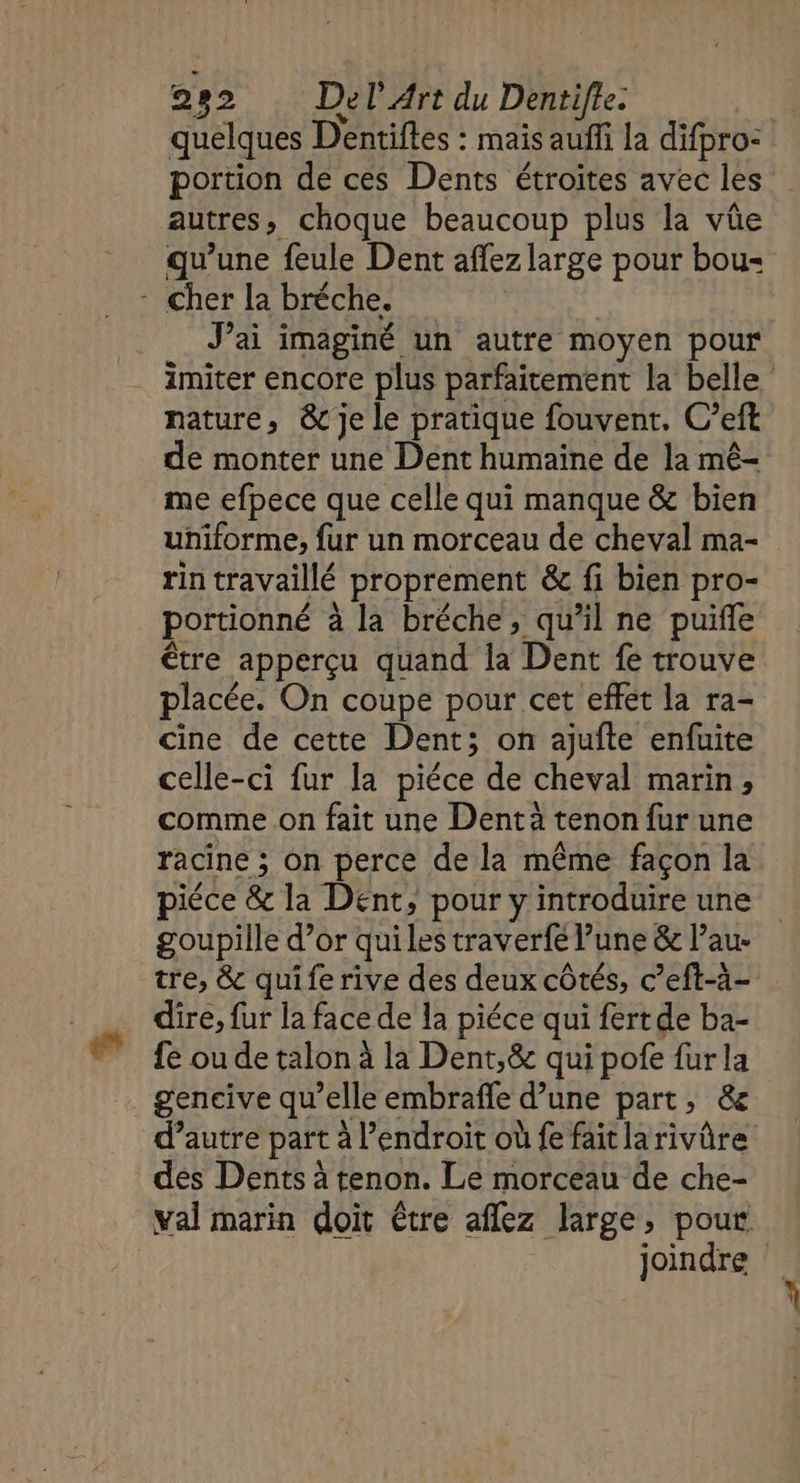 quelques Dentiftes : mais aufñfi la difpro: portion de ces Dents étroites avec les autres, choque beaucoup plus la vûüe qu’une feule Dent affez large pour bou - Cher la bréche. J'ai imaginé un autre moyen pour imiter encore plus parfaitement la belle nature, &amp; je le pratique fouvent, C’eft de monter une Dent humaine de la mê- me efpece que celle qui manque &amp; bien uniforme, fur un morceau de cheval ma- rin travaillé proprement &amp; fi bien pro- portionné à la bréche, qu’il ne puifle être apperçu quand la Dent fe trouve placée. On coupe pour cet effet la ra- cine de cette Dent; on ajufte enfuite celle-ci fur la piéce de cheval marin, comme on fait une Dent à tenon fur une racine ; on perce de la même façon la piéce &amp; la Dent, pour y introduire une goupille d’or qui les traverfe lune &amp; l’au- tre, &amp; quife rive des deux côtés, c’eft-à- dire, fur la face de la piéce qui fertde ba- fe ou de talon à la Dent,&amp; qui pofe fur la . gencive qu’elle embrafle d’une part, &amp;e d’autre part à l'endroit où fe faitlarivûre des Dents à tenon. Le morceau de che- val marin doit être aflez large, pour joindre