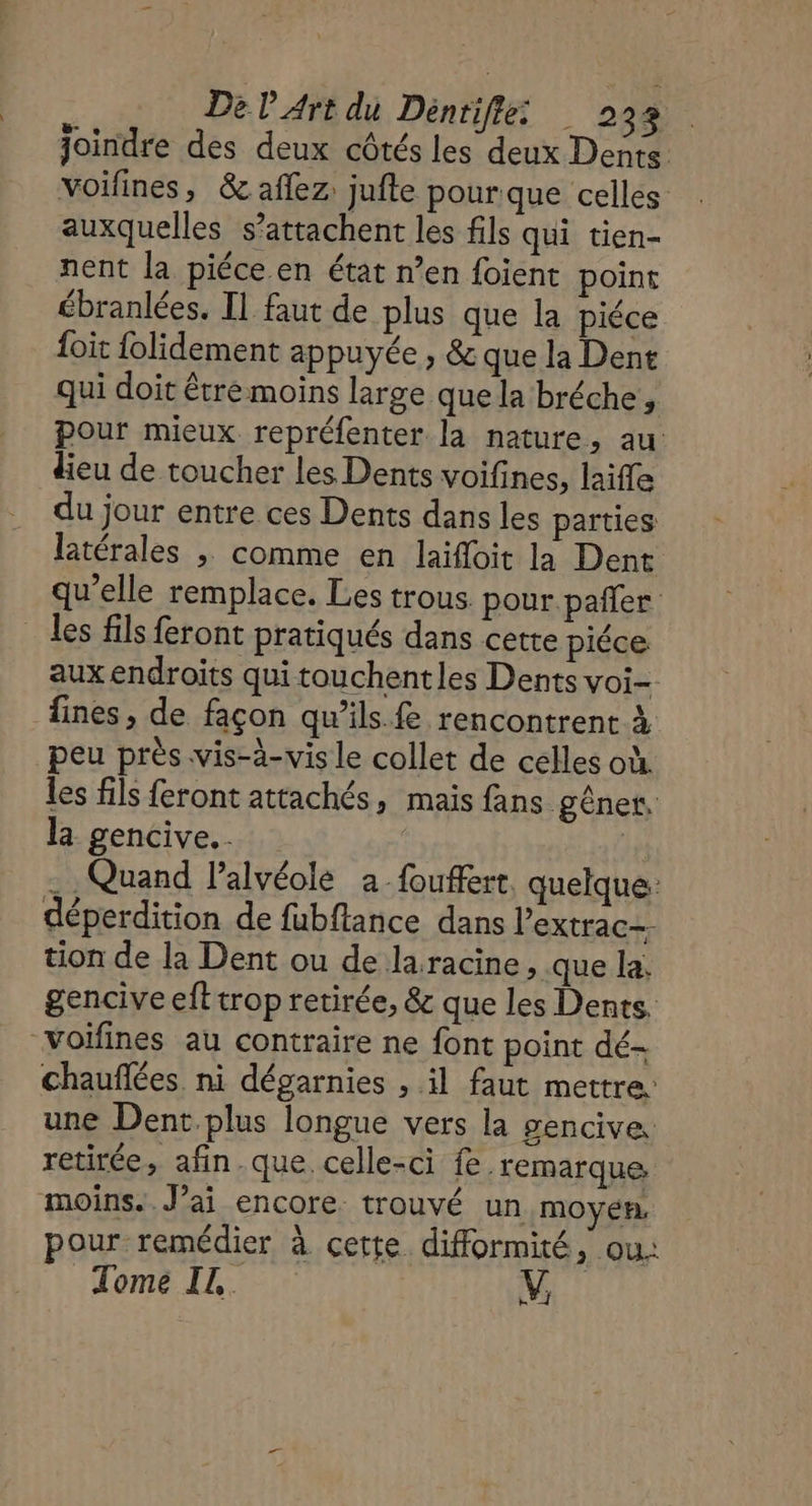 joindre des deux côtés les deux Dents voifines, &amp; aflez jufte pour que celles auxquelles s’attachent les fils qui tien- nent la piéce en état n’en foient point ébranlées. Il faut de plus que la piéce {oit folidement appuyée , &amp; que la Dent qui doit étre moins large que la bréche, pour mieux repréfenter la nature, au dieu de toucher les Dents voifines, laifle du jour entre ces Dents dans les parties latérales ; comme en laïfloit la Dent qu’elle remplace. Les trous pour pañler _ les fils feront pratiqués dans cette piéce aux endroits qui touchentles Dents voi- fines, de façon qu’ils.fe rencontrent à peu près vis-à-vis le collet de celles où. les fils feront attachés, mais fans gêner, la gencive... - Quand l’alvéole a fouffert. quelque: déperdition de fubftance dans l’extrac- tion de la Dent ou de laracine > que la. gencive eft trop retirée, &amp; que les Dents. voiïfines au contraire ne font point dé- chauflées ni dégarnies , il faut mettre une Dent plus longue vers la gencive. retirée, afin-que celle-ci fe. remarque moins. J’ai encore. trouvé un moyen. pour remédier à cette difformité, ou. Tomé. V,