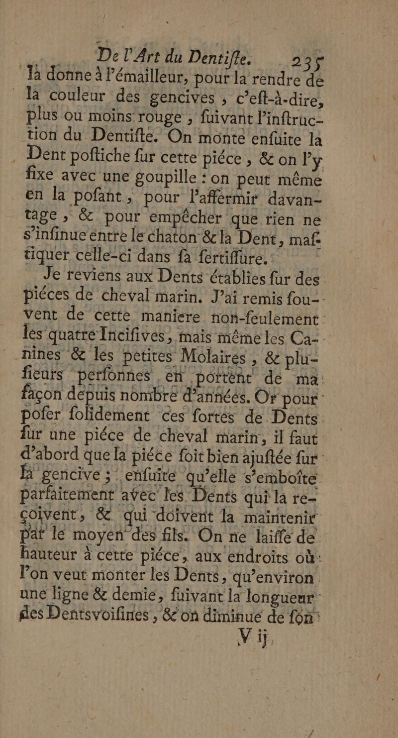 | De l'Art du Dentifle. 2 El 4 Ja donne à lémailleur, pour la rendre de là couleur des gencives , c’eft-à-dire, plus ou moins rouge , füivant linftruc- tion du Dentifte. On monte enfuite la Dent poftiche fur cette piéce , &amp; on l’y fixe avec une goupille : on peut même en la pofant, pour lafférmir davan- tage ,; &amp; pour empêcher que rien ne s’infinue entre le chaton &amp;la Dent, maf. tiquer celle-ci dans fa fertiflüre, : Je reviens aux Dents établies fur des: piéces de cheval marin. J’ai remis fou. vent de cette maniere non-feulement les quatre Tncifives, mais même les Ca-- nines &amp; les petires Molaires , &amp; plu- fieurs perfonnes ,éh portènr de ma: façon depuis nombre d’annéés, Or pour pofer folidement ces fortés de Dents. für une piéce de cheval marin, il faut d’abord que la piéce foit bien ajuftée fur à gencive ; : enfuite qu'elle s’embotte parfaitement aÿec les Dents qui la re- coivent, &amp; qui doivent la maintenir paf lé moyen des fils. On ne laiffe de hauteur à cette piéce, aux endroits où: l’on veut monter les Dents, qu'environ. une ligne &amp; demie, füivant la longueur des Dentsvoifines, &amp;'on TRE de fon: Vip