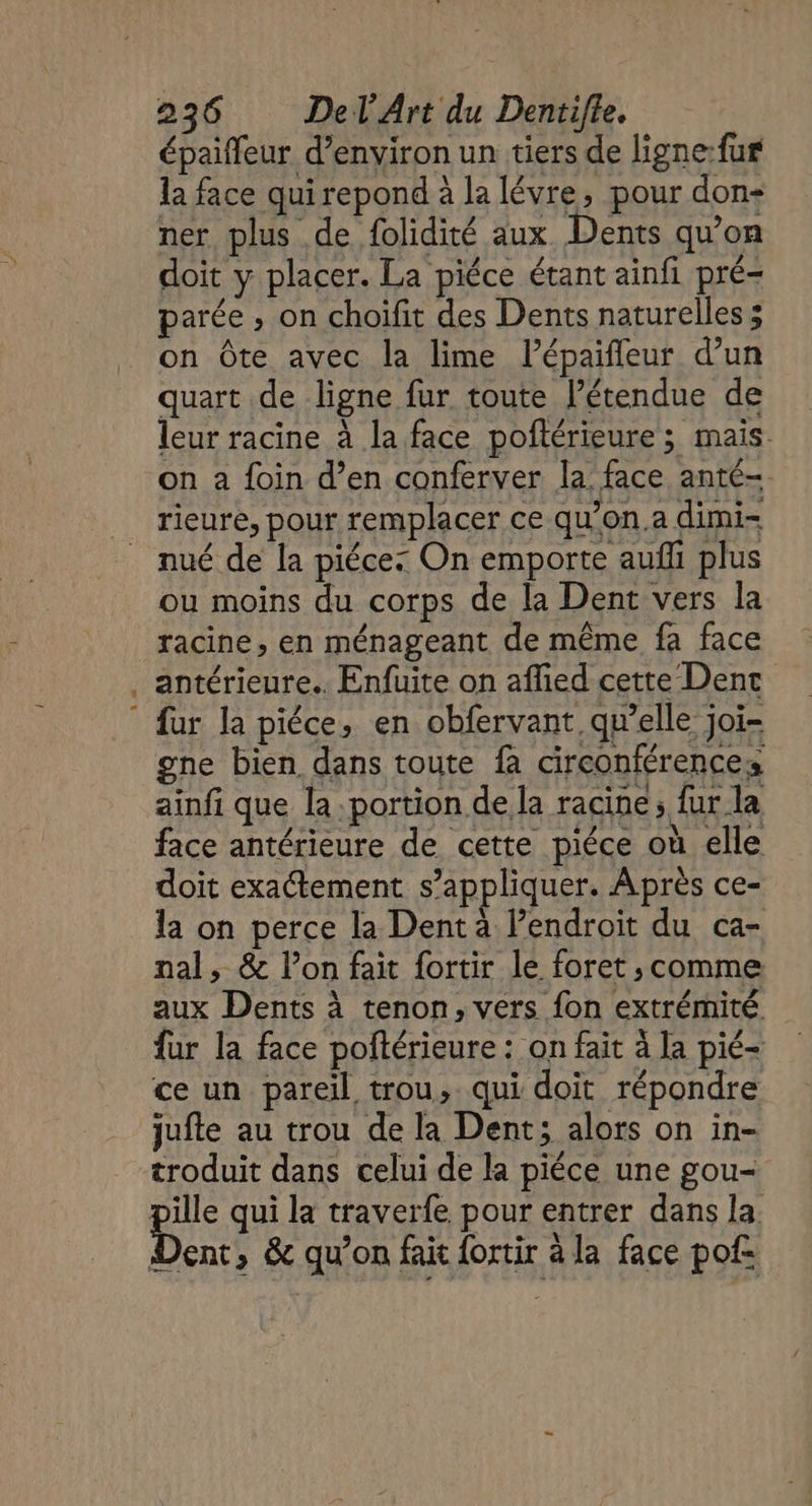 épaiffeur d'environ un tiers de ligne:fur la face qui repond à la lévre, pour don- ner plus de folidité aux. Dents qu’on doit y placer. La piéce étant ainfi pré- parée , on choifit des Dents naturelles ; on Ôte avec la lime lPépaifleur d’un quart de ligne fur toute l'étendue de leur racine à la face poftérieure ; mais on à foin d’en conferver la. face anté-. rieure, pour remplacer ce qu’on.a dimi- nué de la piéce: On emporte aufi plus ou moins du corps de la Dent vers la racine, en ménageant de même fa face antérieure. Enfuite on affied cette Dent fur la piéce, en obfervant. qu’elle joï- gne bien dans toute fa circonférences ainfi que la portion de la racine; fur la face antérieure de cette piéce où elle doit exactement s'appliquer. Après ce- la on perce la Dent à l’endroit du ca- nal, &amp; l’on fait {ortir le foret , comme aux Dents à tenon, vers fon extrémité fur la face poftérieure : on fait à la pié- ce un pareil trou, qui doit répondre jufte au trou de la Dent; alors on in- troduit dans celui de la piéce une gou- ille qui la traverfe pour entrer dans la. Din &amp; qu’on fait {ortir à la face pof= LEE