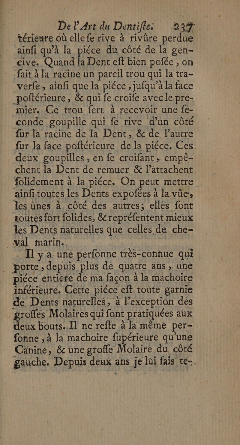 térieure où ellefe rive à rivûre perdue ainfi qu’à la piéce du côté de la gen- cive. Quand la Dent eft bien pofée , on fait à la racine un pareil trou qui la tra- verfe, ainfi que la piéce , jufqu’à la face _poftérieure, & qui fe croïfe avecle.pre- mier. Ce trou fert à recevoir une fe- conde goupille qui fe rive d’un côté fur la racine de la Dent, & de l'autre fur la face poñlérieure de la piéce, Ces. deux goupilles , en fe croifant » empè-. chent la Dent de remuer & Pattachent. folidement à la piéce. On peut mettre ainfitoutes les Dents expofées à la vüe, les unes à côté des autres; ellés font æoutes fort folides, &repréfentent mieux les Dents naturelles que celles de che- val marin. y Il ya une perfonne très-connue qui porte, depuis plus de quatre ans, une piéce entiere de ma façon à la machoire inférieure. Cette piéce eft toute garnie de Dents naturelles, à l’exception des groffes Molaires qui font pratiquées aux deux bouts..Il ne refte à la même per- fonne , à la machoire fupérieure qu’une Canine, & une grofle Molaire du. côté gauche. Depuis deux ans je lui fais te-.