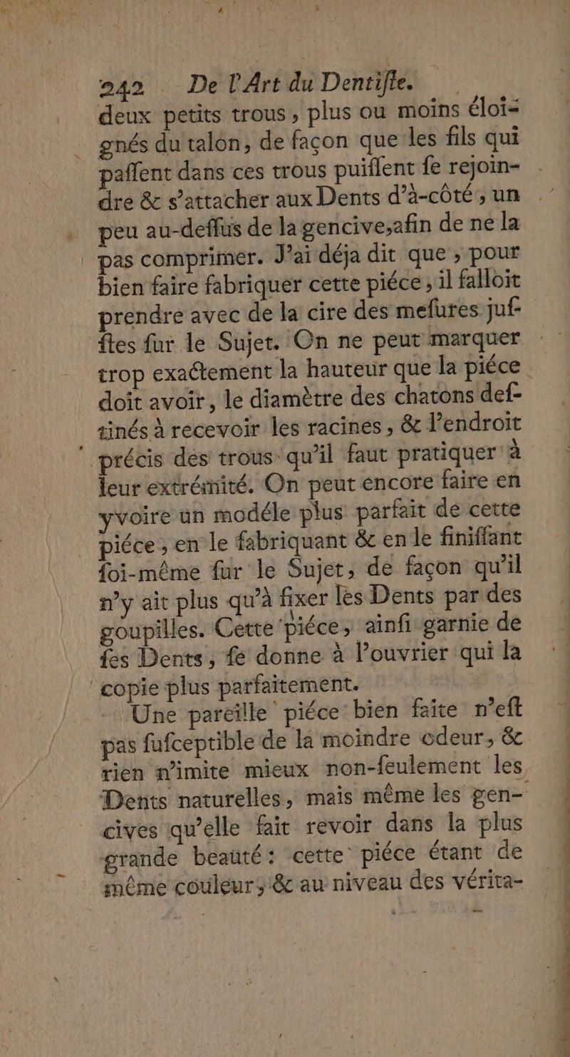 NE DE y à 42 De l'Art du Dentifie. deux petits trous, plus où moins éloi= gnés du talon, de façon que les fils qui pañlent dans ces trous puiflent fe rejoin- dre &amp; s’attacher aux Dents d’à-côté, un peu au-deflus de la gencive;afin de ne la _ pas comprimer. J’ai déja dit que , pour bien faire fabriquer cette piéce ; il falloit prendre avec de la cire des mefures juf- {tes fur le Sujet. On ne peut marquer trop exactement la hauteur que la piéce doit avoir , le diamètre des chatons def- tinés à recevoir les racines , &amp; l'endroit précis des trous qu’il faut pratiquer à leur extrémité. On peut encore faire en yvoire un modéle plus parfait de cette piéce ; en le fabriquant &amp; en le finiffant {oi-même fur le Sujet, de façon qu'il n’y ait plus qu'à fixer les Dents par des goupilles. Cette 'piéce, ainfi garnie de {es Dents, { donne à l’ouvrier qui la ‘copie plus parfaitement. Une parcille piéce bien faite n’eft pas fufceptible de la moindre odeur, &amp; rien nimite mieux non-feulement les Dents naturelles, mais même les gen- cives qu’elle fait revoir dans la plus grande beaüté: cette’ piéce étant de même couleurs êc au niveau des vérita- —