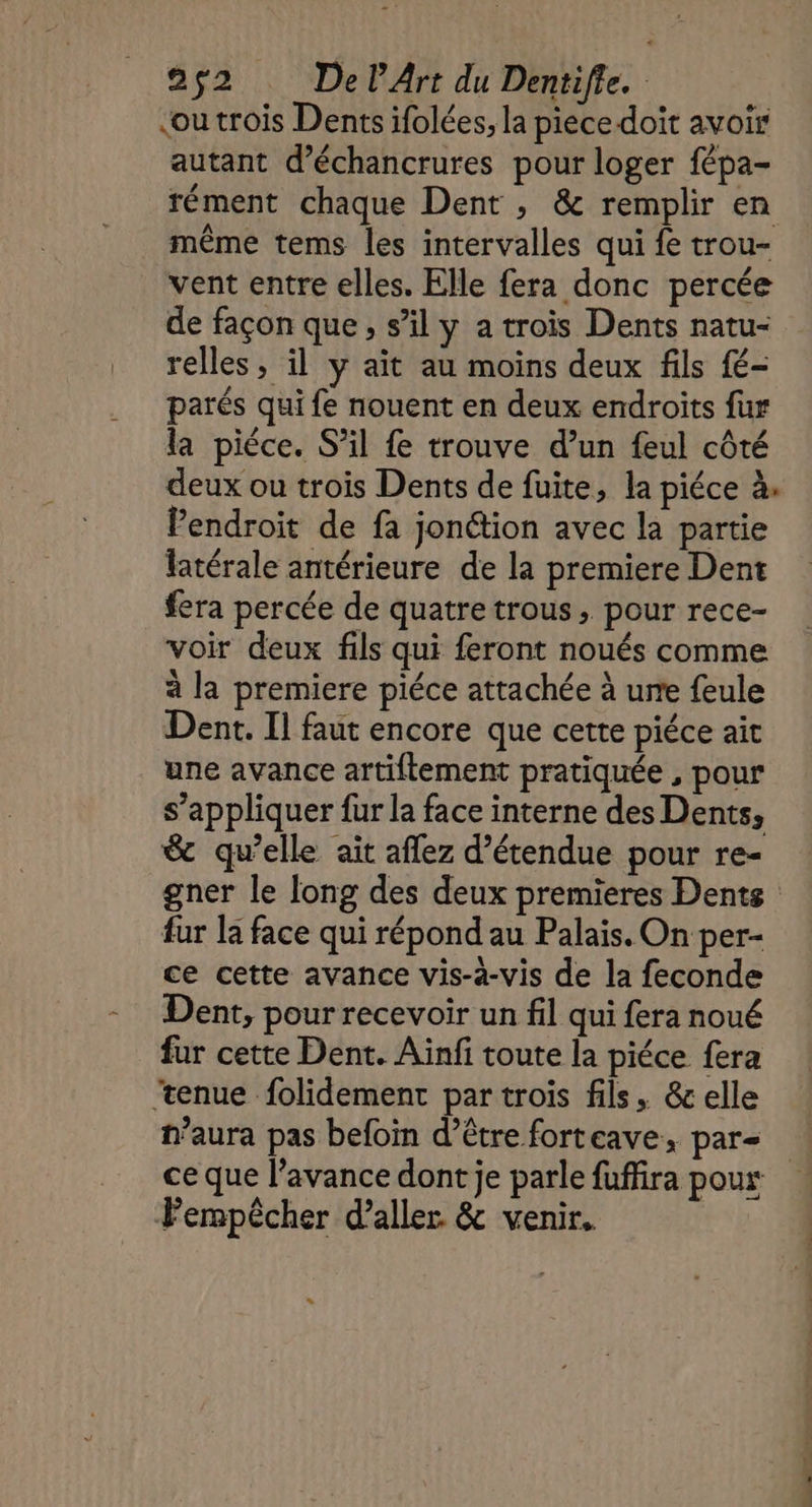 cou trois Dents ifolées, la piece doit avoir autant d’échancrures pour loger fépa- rément chaque Dent , & remplir en même tems les intervalles qui fe trou- vent entre elles. Elle fera donc percée de façon que, s’il y a trois Dents natu- relles, il y ait au moins deux fils fé- parés qui fe nouent en deux endroits fur la pièce. S’il fe trouve d’un feul côté deux ou trois Dents de fuite, la piéce à. Pendroit de fa jonétion avec la partie latérale antérieure de la premiere Dent fera percée de quatre trous, pour rece- voir deux fils qui feront noués comme à la premiere piéce attachée à une feule Dent. Il faut encore que cette piéce ait une avance artiftement pratiquée , pour s’appliquer fur la face interne des Dents, & qu’elle ait aflez d’étendue pour re- gner le long des deux premieres Dents fur la face qui répond au Palais. On per- ce cette avance vis-à-vis de la feconde Dent, pour recevoir un fil qui fera noué fur cette Dent. Aiïnfi toute la piéce fera ‘tenue folidement par trois fils, & elle n'aura pas befoin d’être forteave, par- ce que l’avance dont je parle fuffira poux: Fempêcher d'aller & venir. sde