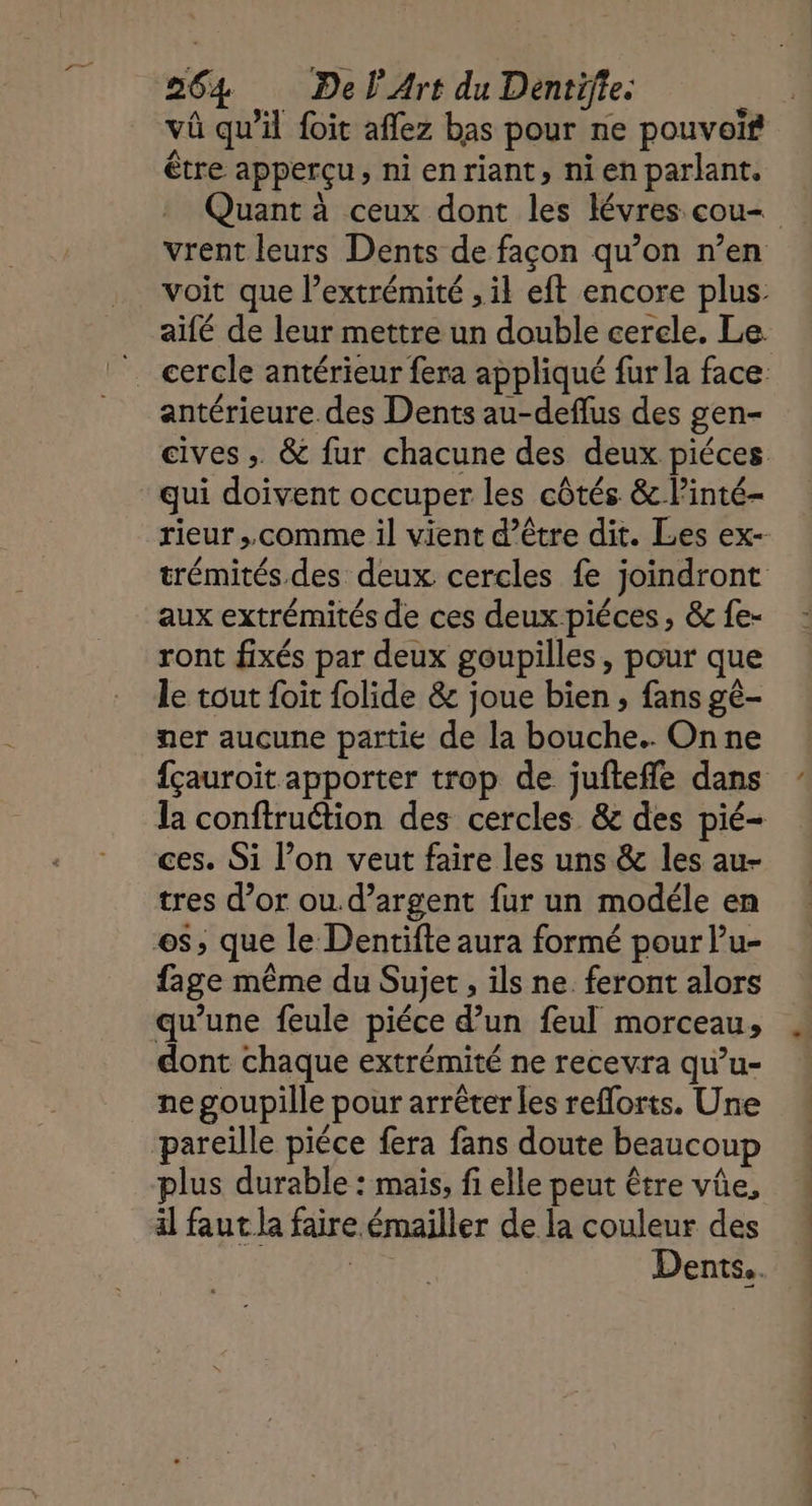 vû qu’il foit aflez bas pour ne pouvoïf être apperçu, ni enriant, nien parlant. Quant à ceux dont les lévres cou vrent leurs Dents de façon qu’on n’en voit que l’extrémité , il eft encore plus: aifé de leur mettre un double cercle. Le cercle antérieur fera appliqué fur la face antérieure des Dents au-deflus des gen- cives ; &amp; fur chacune des deux piéces qui doivent occuper les côtés &amp; l’inté- rieur ;, comme il vient d’être dit. Les ex- trémités des deux cercles fe joindront aux extrémités de ces deux piéces, &amp;fe- : ront fixés par deux goupilles, pour que le tout foit folide &amp; joue bien ; fans gé- ner aucune partie de la bouche. Onne fçauroit apporter trop de jufteffle dans la conftruétion des cercles &amp; des pié- ces. Si l’on veut faire les uns &amp; les au- tres d’or ou.d’argent fur un modéle en es, que le Dentifte aura formé pour l’u- fage même du Sujet , ils ne. feront alors qu’une feule piéce d’un feul morceau, dont chaque extrémité ne recevra qu’u- ne goupille pour arrêter les reflorts. Une pareille piéce fera fans doute beaucoup plus durable : mais, fi elle peut être vûe, il faut la faire émailler de la couleur des AUTRE Dents.