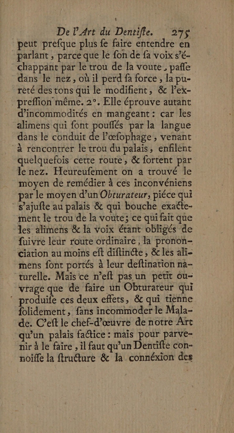 De l'Art du Dentifle. 297$ peut prefque plus fe faire entendre en parlant , parce que le fon de fa voix s’é- chappant par le trou de la voute , pañle dans le nez, où il perd fa force , la pu- rèté des tons qui le modifient, &amp; lex- . preflion même. 2°. Elle éprouve autant d’incommodités en mangeant: car les alimens qui font pouflés par la langue dans le conduit de Pœæfophage , venant à rencontrer le trou du palais, enflent quelquefois cette route, &amp; fortent par le nez. Heureufement on a trouvé le moyen de remédier à ces inconvéniens par le moyen d’un Obrurateur, piéce qui _ s’ajufte au palais &amp; qui bouche exatte- ment le trou de la voute; ce qui fait que les alimens &amp; la voix étant obligés de fuivre leur route ordinaire , la pronon- ciation au moins eft diftinéte , &amp; les ali- mens font portés à leur deftination na- turelle. Maïs ce n’eft pas un petit ou- vrage que de faire un Obturateur qui ‘ produife ces deux effets, &amp; qui tienne {olidement, fans incommoder le Mala- de. C’eft le chef-d'œuvre de notre Art qu'un palais faétice : mais pour parve- nir à le faire , il faut qu’un Dentifte con- noifle la ftruéture &amp; la connéxion des