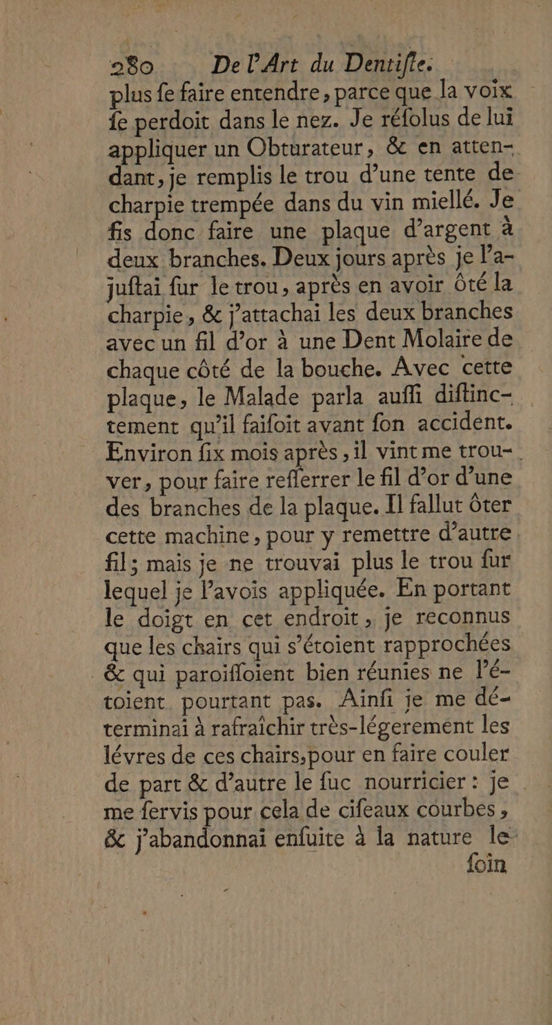 plus fe faire entendre, parce que la voix fe perdoit dans le nez. Je réfolus de lui appliquer un Obturateur, &amp; en atten- dant, je remplis Le trou d’une tente de charpie trempée dans du vin miellé. Je fis donc faire une plaque d'argent à deux branches. Deux jours après je Pa- juftai fur le trou, après en avoir Ôté la charpie, &amp; j’attachai les deux branches avec un fil d’or à une Dent Molaire de chaque côté de la bouche. Avec cette plaque, le Malade parla auñfi diftinc- tement qu’il faifoit avant fon accident. Environ fix mois après ,1l vint me trou-. ver, pour faire es le fil d’or d’une des branches de la plaque. II fallut ôter cette machine, pour y remettre d'autre fil; mais je ne trouvai plus le trou fur lequel je Pavois appliquée. En portant le doigt en cet endroit, je reconnus que les chairs qui s’étoient rapprochées _&amp; qui paroïfloient bien réunies ne lé- toient. pourtant pas. Ainfi je me dé- terminai à rafraîchir très-légerement les lévres de ces chairs,pour en faire couler de part &amp; d’autre le fuc nourricier : je me fervis pour cela de cifeaux courbes , &amp; nus enfuite à la nature le foin
