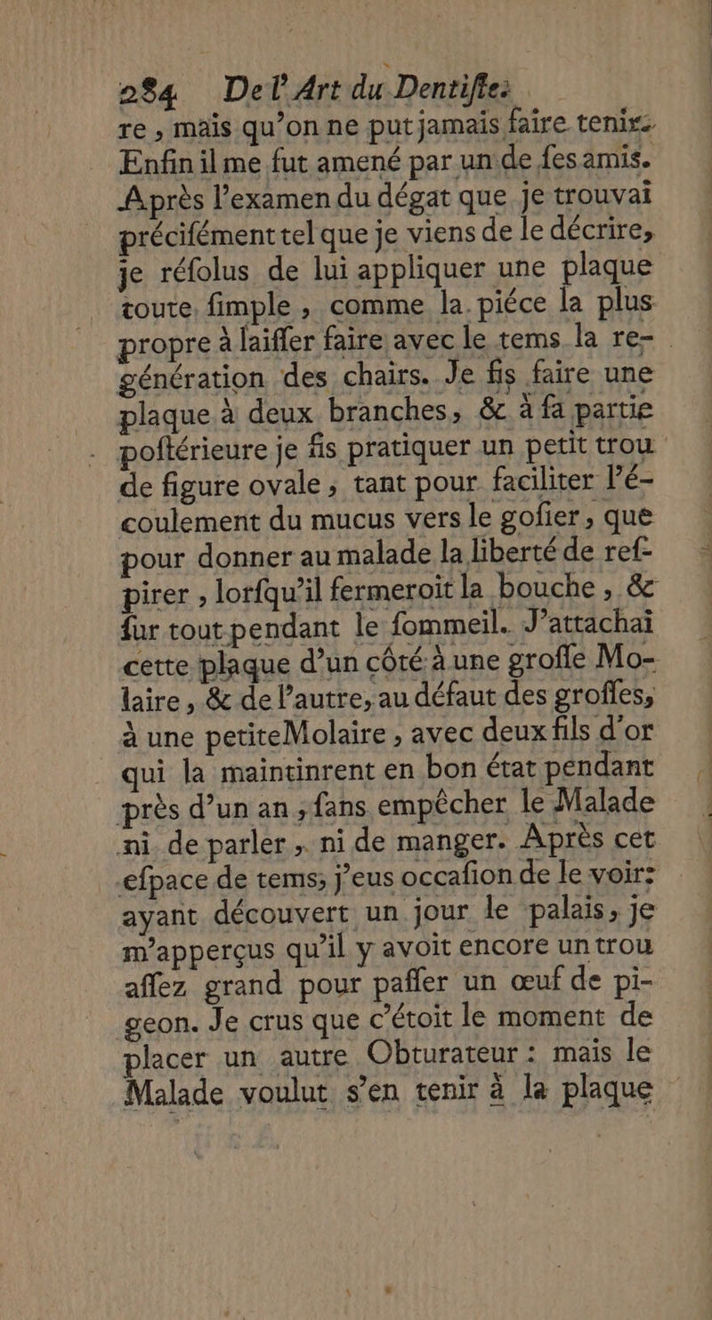 re , mais qu’on ne put jamais faire tenir Enfin ilme fut amené par unide fes amis. Après l'examen du dégat que je trouvai précifémenttel que je viens de le décrire, je réfolus de lui appliquer une plaque coute, fimple , comme la. piéce la plus propre à laiffer faire avec le tems la re- génération des chairs. Je fs faire une plaque à deux branches, & à fa partie poitérieure je fs pratiquer un petit trou de figure ovale ; tant pour faciliter l’é- coulement du mucus vers le gofier, que pour donner au malade la liberté de ref- pirer , lorfqu’il fermeroit la bouche , & {ur tout pendant le fommeil. J’attachai cette plaque d’un côté à une grofle Mo- laire, & de l’autre, au défaut des grofles, à une petiteMolaire , avec deux fils d'or qui la maintinrent en bon état pendant près d’un an ;fans empêcher le Malade ni de parler . ni de manger. Après cet efpace de tems; j’eus occafon de le voir: ayant découvert un jour le palais, je m’apperçus qu’il y avoit encore un trou affez grand pour pañler un œuf de pi- geon. Je crus que c’étoit le moment de placer un autre Obturateur : mais le Malade voulut s’en tenir à la plaque