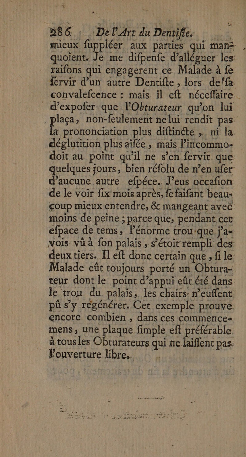 TUE 886. : :DelArt du Dentifles mieux fuppléer aux parties qui mans quoient. Je me difpenfe d’alléguer les: raifons qui engagerent ce Malade à fe #ervir d’un autre Dentifle, lors de!fa convalefcence : mais il eft néceffaire. _ d’expofer que lObturateur qu'on lui .plaça, non-feulement nelui rendit pas la prononciation plus diftincte , ni la déglutition plus aifée , mais l’incommo- doit au point qu'il ne s’en fervit que quelques jours, bien réfolu de n’en ufer d'aucune autre efpéce.. J’eus occafion - de le voir fix mois après, fe faifant beau: coup mieux entendre, &amp; mangeant avec moins de peine ; parce que, pendant cet efpace de tems, l'énorme trou-que j’a- vois vü à fon palais , s’étoit rempli des deux tiers. [l eft donc certain que , fi le Malade eût toujours porté un Obtura= teur dont le point d'appui eût été dans le tron du. palais, les chairs: n’euflent pû s’y régénérer. Cet exemple prouve encore combien , dans ces commence- mens, une plaque fimple eft préférable. à tous les Cbturateurs qui ne laiffent pas: Fouverture libre.