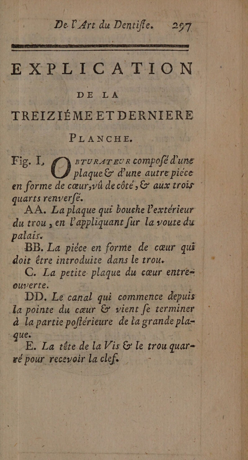 EXPLICATION | DE L A | TREIZIÉME ET DERNIERE PLANCHE, Fig. L O BTURATEUR Compofé d'une | plaque d'une autre pièce en forme de cœur;vû decôte,& aux trois quarts renverfe. AA. La plaque qui bouche exterieur du trou ,en l’appliquant [ur la voute du palais. | | . BB, La piéce en forme de cœur qui doit être introduite dans le trou. C. La petite plaque du cœur entre= ouverte. DD. Le canal qui commence depuis La pointe du cœur & vient fe terminer à la partie pofférieure de la grande pla- ue. ue | E. La tête de la Vis & le trou quar=. æé pour recevoir laclef. -