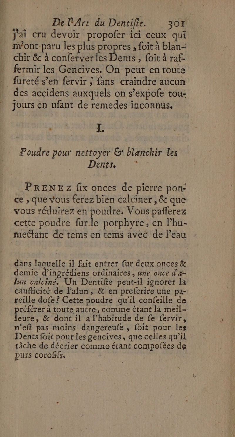Jai cru devoir propofer ici ceux qui nvont paru les plus propres , foit à blan- chir &amp; à conferver les Dents , foit à raf- fermir les Gencives. On peut en toute - fureté s’en fervir ; fans craindre aucun des accidens auxquels on s’expofe tou- Jours en ufant de remedes inconnus. Jos: F Poudre pour nettoyer &amp;: blanchir les DES PRENEZ fix onces de pierre pon- ce , que vous ferez bien calciner, &amp; que vous réduirez en poudre. Vous pañlerez cette poudre furle porphyre, en l’hu- mectant de tems en tems avec de Peau dans laquelle il fait entrer fur deux onces &amp; demie d’ingrédiens ordinaires , une once d’a- lun calciné. Un Dentifte peut-il ignorer la caufticité de l’alun, &amp; en prefcrire une pa- reille dofe ? Cette poudre qu'il confeille de préférer à toute autre, comme étant la meil- leure, &amp; dont il a l’habitude de fe fervir, n’eft pas moins dangereufe , {oit pour les Dents foit pour les gencives, que celles qu’il tiche de décrier comme étant compofées de purs corofifs,