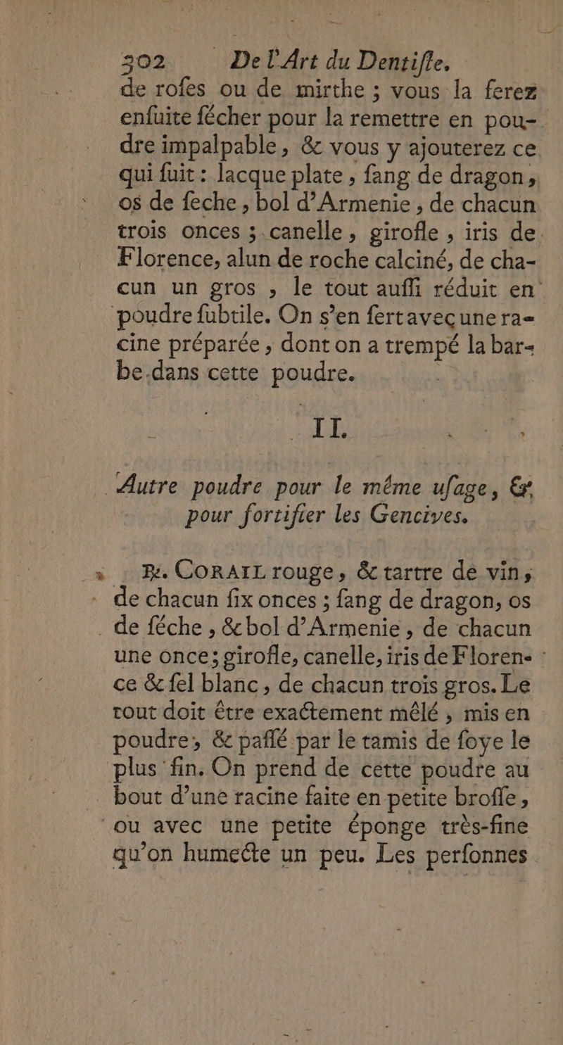 de rofes ou de mirthe ; vous la ferez enfuite fécher pour la remettre en pou- dre impalpable, &amp; vous y ajouterez ce qui fuit : lacque plate , fang de dragon, os de feche , bol d’Armenie ; de chacun trois onces ; canelle, girofle , iris de. Florence, alun de roche calciné, de cha- cun un gros , le tout aufli réduit en° cine préparée; dont on a trempé la bar- be.dans cette poudre. buis D pour fortifier les Gencives. Be CORAIL rouge, &amp;tartre de vin; une once; girofle, canelle, iris de Floren- : ce &amp; {el blanc, de chacun troïs gros. Le tout doit être exactement mêlé, misen poudre, &amp; pañlé par le tamis de foye le plus fin. On prend de cette poudre au qu'on humecte un peu. Les perfonnes