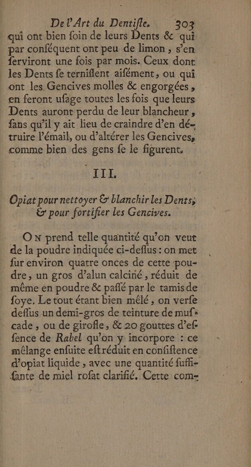 qui ont bien foin de leurs Dents &amp; qui par conféquent ont peu de limon , s’en ferviront une fois par mois. Ceux dont les Dents fe terniflent aïfément, ou qui _ ont les. Gencives molles &amp; engorgées, en feront ufage toutes les fois que leurs Dents auront perdu de leur blancheur , fans qu’il y ait lieu de craindre d’en dé- truire l’émail, ou d’altérer les Gencives, comme bien des gens fe le figurent. “IIL Opiat pour nettoyer &amp;' blanchir les Dents; = 6 pour fortifrer les Gencives. Ox prend telle quantité qu’on veut de la poudre indiquée ci-deflus : on met fur environ quatre onces de cette pou- dre ; un gros d’alun calciné , réduit de même en poudre &amp; pañlé par le tamisde foye. Le tout étant bien mêlé ; on verfe … deflus un demi-gros de teinture de muf+ : cade, ou de girofle, &amp; 20 gouttes d’ef- fence de Rabel qu’on y incorpore : ce mêlange enfuite eftréduit en confiftence d’opiat liquide , avec une quantité fufi- nte de miel rofat clarifié. Cette com=