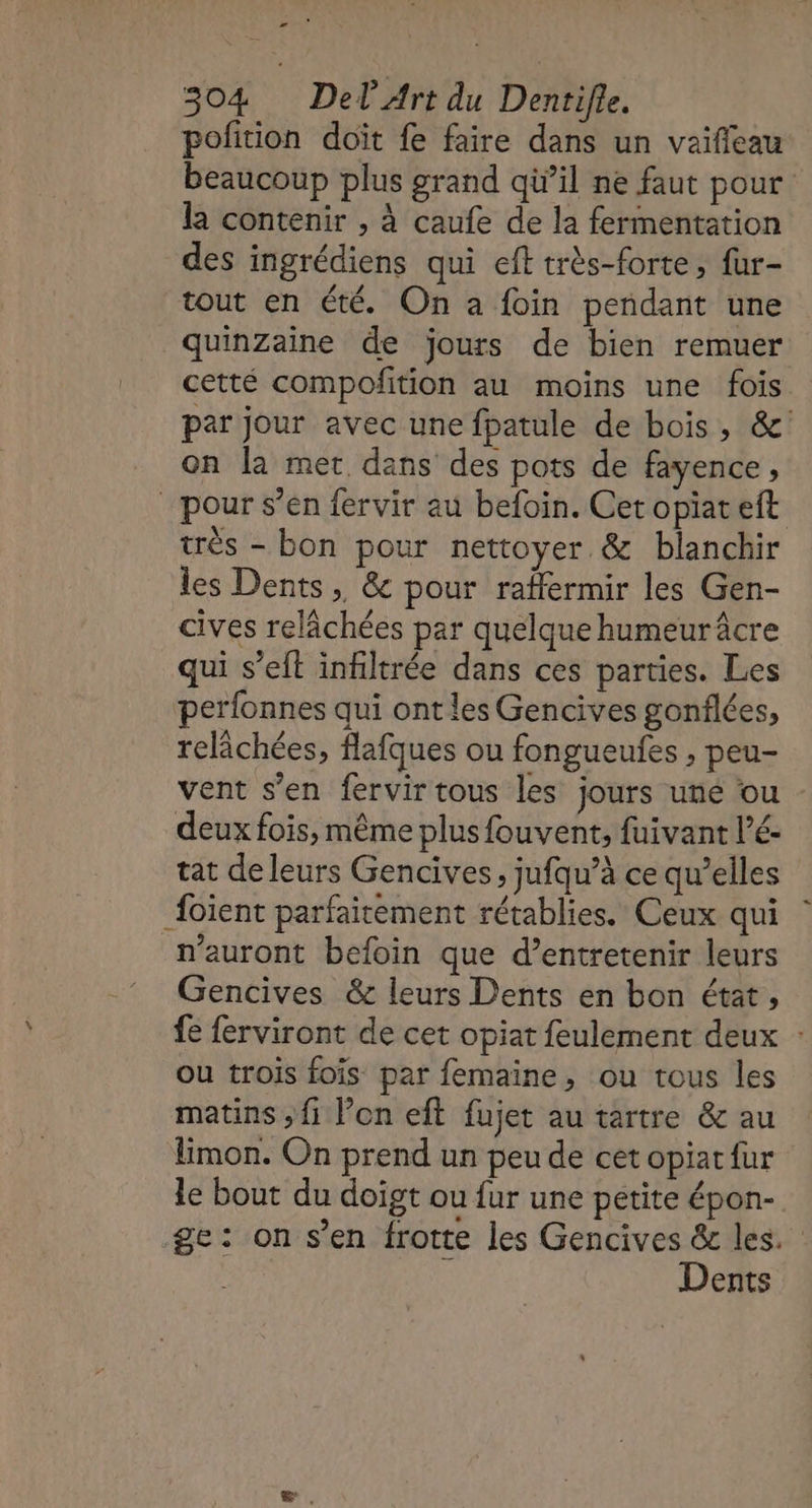 æ 304 Del Art du Dentifle. pofition doit fe faire dans un vaifieau beaucoup plus grand qù’il ne faut pour la contenir , à caufe de la fermentation des ingrédiens qui eft très-forte , fur- tout en été. On a foin pendant une quinzaine de jours de bien remuer cetté compoñition au moins une fois par jour avec une fpatule de bois, &amp; on la met dans des pots de fayence, pour s’en fervir au befoin. Cet opiateft très - bon pour nettoyer. &amp; blanchir les Dents, &amp; pour raffermir les Gen- cives relâchées par quelque humeur âcre qui s’eft infiltrée dans ces parties. Les perfonnes qui ont les Gencives gonflées, relâchées, flafques ou fongueufes , peu- vent s’en fervir tous les jours uné ou deux fois, même plus fouvent, fuivant l’é- tat de leurs Gencives, jufqu’à ce qu’elles {oïent parfaitement rétablies. Ceux qui n'auront befoin que d’entretenir leurs Gencives &amp; leurs Dents en bon état, fe ferviront de cet opiat feulement deux : ou trois fois par femaine, ou tous les matins ; fi l’on eft fujet au tartre &amp; au Emon. On prend un peu de cet opiat fur le bout du doigt ou {ur une pétite épon- ge: on s’en frotte les Gencives &amp; les. Dents